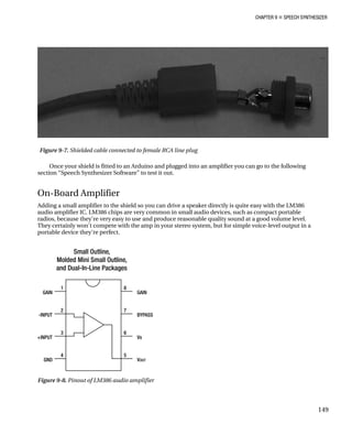 CHAPTER 9 „ SPEECH SYNTHESIZER
Figure 9-7. Shielded cable connected to female RCA line plug
tted to an Arduino and plugged into an amplifier you can go to the following
ding a small amplifier to the shield so you can drive a speaker directly is quite easy with the LM386
io amplifier IC. LM386 chips are very common in small audio devices, such as compact portable
radios, because they're very easy to use and produce reasonable quality sound at a good volume level.
They certainly won't compete with the amp in your stereo system, but for simple voice-level output in a
portable device they're perfect.
Once your shield is fi
section “Speech Synthesizer Software” to test it out.
On-Board Amplifier
Ad
aud
Figure 9-8. Pinout of LM386 audio amplifier
149
 