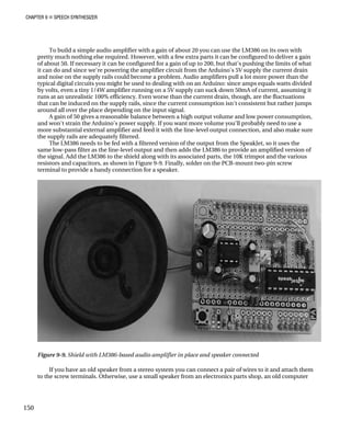 CHAPTER 9 „ SPEECH SYNTHESIZER
To build a simple audio amplifier with a gain of about 20 you can use the LM386 on
pretty much nothing else required. However, with a few extra parts it can be configured
of about 50. If necessary it can be configured for a gain of up to 200, but that's pushing
it can do and since we're powering the amplifier circuit from the Arduino's 5V supply th
and noise on the supply rails could become a problem. Audio amplifiers pull a lot more
typical digital circuits you might be used to dealing with on an Arduino: since amps equ
by volts, even a tiny 1/4W amplifier running on
its own with
to deliver a gain
the limits of what
e current drain
power than the
als watts divided
a 5V supply can suck down 50mA of current, assuming it
uations
nt but rather jumps
ble balance between a high output volume and low power consumption,
eed to use a
nd also make sure
d version of the output from the SpeakJet, so it uses the
w-pass filter as the line-level output and then adds the LM386 to provide an amplified version of
the signal. Add the LM386 to the shield along with its associated parts, the 10K trimpot and the various
resistors and capacitors, as shown in Figure 9-9. Finally, solder on the PCB-mount two-pin screw
terminal to provide a handy connection for a speaker.
runs at an unrealistic 100% efficiency. Even worse than the current drain, though, are the fluct
that can be induced on the supply rails, since the current consumption isn't consiste
around all over the place depending on the input signal.
A gain of 50 gives a reasona
and won't strain the Arduino's power supply. If you want more volume you'll probably n
more substantial external amplifier and feed it with the line-level output connection, a
the supply rails are adequately filtered.
The LM386 needs to be fed with a filtere
same lo
Figure 9-9. Shield with LM386-based audio amplifier in place and speaker connected
If you have an old speaker from a stereo system you can connect a pair of wires to it and attach them
to the screw terminals. Otherwise, use a small speaker from an electronics parts shop, an old computer
150
 