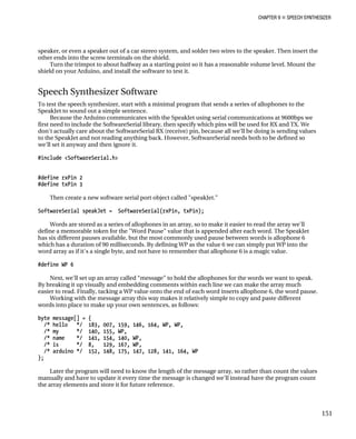 CHAPTER 9 „ SPEECH SYNTHESIZER
speaker, or even a speaker out of a car stereo system, and solder two wires to the speake
other ends into the screw terminals on the shie
r. Then insert the
ld.
Turn the trimpot to about halfway as a starting point so it has a reasonable volume level. Mount the
shield on your Arduino, and install the software to test it.
ftware
phones to the
ons at 9600bps we
reSerial library, then specify which pins will be used for RX and TX. We
t the SoftwareSerial RX (receive) pin, because all we'll be doing is sending values
to the SpeakJet and not reading anything back. However, SoftwareSerial needs both to be defined so
we'll set it anyway and then ignore it.
ftwareSerial.h>
s are stored as a series of allophones in an array, so to make it easier to read the array we'll
for the "Word Pause" value that is appended after each word. The SpeakJet
s allophone 6
ly put WP into the
alue.
#define WP 6
e” to hold the allophones for the words we want to speak.
d embedding comments within each line we can make the array much
lue onto the end of each word inserts allophone 6, the word pause.
es it relatively simple to copy and paste different
rds into place to make up your own sentences, as follows:
/* name */ 141, 154, 140, WP,
/* is */ 8, 129, 167, WP,
/* arduino */ 152, 148, 175, 147, 128, 141, 164, WP
};
Later the program will need to know the length of the message array, so rather than count the values
manually and have to update it every time the message is changed we'll instead have the program count
the array elements and store it for future reference.
Speech Synthesizer So
To test the speech synthesizer, start with a minimal program that sends a series of allo
SpeakJet to sound out a simple sentence.
Because the Arduino communicates with the SpeakJet using serial communicati
first need to include the Softwa
don't actually care abou
#include <So
#define rxPin 2
#define txPin 3
Then create a new software serial port object called "speakJet."
SoftwareSerial speakJet = SoftwareSerial(rxPin, txPin);
Word
define a memorable token
has six different pauses available, but the most commonly used pause between words i
which has a duration of 90 milliseconds. By defining WP as the value 6 we can simp
w agic v
ord array as if it's a single byte, and not have to remember that allophone 6 is a m
Next, we'll set up an array called “messag
By breaking it up visually an
easier to read. Finally, tacking a WP va
Working with the message array this way mak
wo
byte message[] = {
/* hello */ 183, 007, 159, 146, 164, WP, WP,
/* my */ 140, 155, WP,
151
 