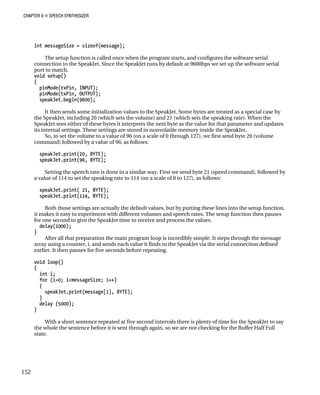 CHAPTER 9 „ SPEECH SYNTHESIZER
int messageSize = sizeof(message);
The setup function is called once when the program starts, and configures the software serial
to the SpeakJet. Since the SpeakJet runs by default at 9600bps we set up the software serial
port to match.
s a special case by
he volume) and 21 (which sets the speaking rate). When the
SpeakJet sees either of these bytes it interprets the next byte as the value for that parameter and updates
se settings are stored in nonvolatile memory inside the SpeakJet.
e to a value of 96 (on a scale of 0 through 127), we first send byte 20 (volume
mmand) followed by a value of 96, as follows:
speakJet.print(20, BYTE);
TE);
Setting the speech rate is done in a similar way. First we send byte 21 (speed command), followed by
speakJet.print(114, BYTE);
the setup function,
olumes and speech rates. The setup function then pauses
for one second to give the SpeakJet time to receive and process the values.
1000);
he main program loop is incredibly simple. It steps through the message
rray using a counter, i, and sends each value it finds to the SpeakJet via the serial connection defined
nds before repeating.
void loop()
speakJet.print(message[i], BYTE);
}
delay (5000);
}
With a short sentence repeated at five second intervals there is plenty of time for the SpeakJet to say
the whole the sentence before it is sent through again, so we are not checking for the Buffer Half Full
state.
connection
void setup()
{
pinMode(rxPin, INPUT);
pinMode(txPin, OUTPUT);
speakJet.begin(9600);
It then sends some initialization values to the SpeakJet. Some bytes are treated a
the SpeakJet, including 20 (which sets t
its internal settings. The
So, to set the volum
co
speakJet.print(96, BY
a value of 114 to set the speaking rate to 114 (on a scale of 0 to 127), as follows:
print( 21, BYTE);
speakJet.
Both those settings are actually the default values, but by putting these lines into
it makes it easy to experiment with different v
delay(
}
After all that preparation t
a
earlier. It then pauses for five seco
{
int i;
for (i=0; i<messageSize; i++)
{
152
 