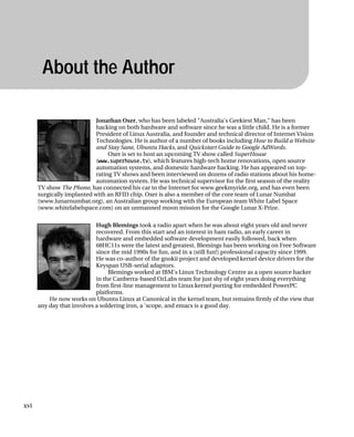 About the Author
Jonathan Oxer, who has been labeled "Australia's Geekiest Man," has been
hacking on both hardware and software since he was a little child. He is a former
President of Linux Australia, and founder and technical director of Internet Vision
Technologies. He is author of a number of books including How to Build a Website
and Stay Sane, Ubuntu Hacks, and Quickstart Guide to Google AdWords.
Oxer is set to host an upcoming TV show called SuperHouse
(www.superhouse.tv), which features high-tech home renovations, open source
automation systems, and domestic hardware hacking. He has appeared on top-
rating TV shows and been interviewed on dozens of radio stations about his home-
automation system. He was technical supervisor for the first season of the reality
TV show The Phone, has connected his car to the Internet for www.geekmyride.org, and has even been
surgically implanted with an RFID chip. Oxer is also a member of the core team of Lunar Numbat
(www.lunarnumbat.org), an Australian group working with the European team White Label Space
(www.whitelabelspace.com) on an unmanned moon mission for the Google Lunar X-Prize.
Hugh Blemings took a radio apart when he was about eight years old and never
recovered. From this start and an interest in ham radio, an early career in
hardware and embedded software development easily followed, back when
68HC11s were the latest and greatest. Blemings has been working on Free Software
since the mid 1990s for fun, and in a (still fun!) professional capacity since 1999.
He was co-author of the gnokii project and developed kernel device drivers for the
Keyspan USB-serial adaptors.
Blemings worked at IBM's Linux Technology Centre as a open source hacker
in the Canberra-based OzLabs team for just shy of eight years doing everything
from first-line management to Linux kernel porting for embedded PowerPC
platforms.
He now works on Ubuntu Linux at Canonical in the kernel team, but remains firmly of the view that
any day that involves a soldering iron, a 'scope, and emacs is a good day.
xvi
 