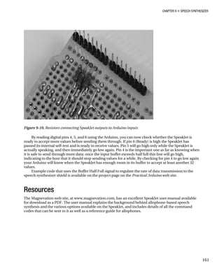 CHAPTER 9 „ SPEECH SYNTHESIZER
161
Figure 9-10. Resistors connecting SpeakJet outputs to Arduino inputs
By reading digital pins 4, 5, and 6 using the Arduino, you can now check whether
read
the SpeakJet is
y to accept more values before sending them through. If pin 6 (Ready) is high the SpeakJet has
the SpeakJet is
one as far as knowing when
it is safe to send through more data: once the input buffer exceeds half full this line will go high,
st that it should stop sending values for a while. By checking for pin 4 to go low again
will know when the SpeakJet has enough room in its buffer to accept at least another 32
values.
mission to the
eb site.
Resources
The Magnevation web site, at www.magnevation.com, has an excellent SpeakJet user manual available
for download as a PDF. The user manual explains the background behind allophone-based speech
synthesis and the various options available on the SpeakJet, and includes details of all the command
codes that can be sent to it as well as a reference guide for allophones.
passed its internal self-test and is ready to receive values. Pin 5 will go high only while
actually speaking, and then immediately go low again. Pin 4 is the important
indicating to the ho
your Arduino
Example code that uses the Buffer Half Full signal to regulate the rate of data trans
speech synthesizer shield is available on the project page on the Practical Arduino w
 
