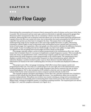 C H A P T E R 10
„ „ „
Water Flow Gauge
Determining the consumption of a resource that is measured in units of volume can be more tricky than
it sounds. Use of resources such as water, gas, and even electricity is typically measured by gauges that
determine either instantaneous flow rate or cumulative volume over time. Both techniques have
problems. Measuring flow rate at frequent intervals allows you to do time-based reporting and generate
a graph of how the flow rate varied over time, but to determine the total consumption by volume across
a specific time period, you then have to integrate the data. This means there is the danger of
underreporting usage if your sample rate is slow and usage rapidly fluctuates or spikes. Measuring
cumulative volume makes it easy to determine total consumption across a period and is accurate in
terms of total usage, but to generate a flow-rate graph, you then need to calculate the difference between
each sample. If your recording interval isn't brief enough, any short-term spikes in usage will be
averaged across the recording interval and might not show clearly on the graph.
Flow gauges typically output a series of pulses proportional to the instantaneous flow rate, which
means that to interpret them it's necessary to implement a simple frequency counter. This is actually the
same way many car speedometers work: a wheel sensor outputs a pulse for each rotation of a wheel,
which means the pulse frequency varies proportionally to the vehicle speed. The speedometer then
displays a scaled version of the current pulse frequency to show instantaneous speed, while the
odometer displays a scaled cumulative pulse count to show distance traveled. Both pieces of
information are based on the same underlying data, but they are recorded and displayed in different
ways.
This project uses a flow-rate gauge containing a Hall-effect sensor that outputs a pulse rate
proportional to flow rate. Not only is it a useful project in its own right, but it also demonstrates a very
useful technique that you can use in a wide range of projects that need to measure the rate at which
something happens. We've also included an LCD module so that the unit can report flow rate and
volume both via the serial connection to a host computer and also directly via the LCD.
The example program calculates and displays current flow rate, and also maintains two cumulative
counters of the volume that has flowed through the sensor. Two pushbuttons allow you to reset the
counters independently. This allows you to leave one counter running as a long-term accumulator, and
reset the other one occasionally prior to measuring short-term events such as the water consumed by
filling a bath, running an irrigation system, or running a washing machine. The required parts are shown
in Figure 10-1, and the complete schematic is in Figure 10-2.
163
 