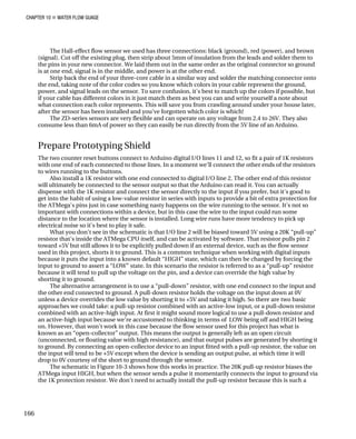 CHAPTER 10 „ WATER FLOW GUAGE
The Hall-effect flow sensor we used has three connections: black (ground), red (power), and brown
(signal). Cut off the existing plug, then strip about 5mm of insulation from the leads and solder them to
the pins in your new connector. We laid them out in the same order as the original connector so ground
is at one end, signal is in the middle, and power is at the other end.
Strip back the end of your three-core cable in a similar way and solder the matching connector onto
the end, taking note of the color codes so you know which colors in your cable represent the ground,
power, and signal leads on the sensor. To save confusion, it's best to match up the colors if possible, but
if your cable has different colors in it just match them as best you can and write yourself a note about
what connection each color represents. This will save you from crawling around under your house later,
after the sensor has been installed and you've forgotten which color is which!
The ZD-series sensors are very flexible and can operate on any voltage from 2.4 to 26V. They also
consume less than 6mA of power so they can easily be run directly from the 5V line of an Arduino.
Prepare Prototyping Shield
The two counter reset buttons connect to Arduino digital I/O lines 11 and 12, so fit a pair of 1K resistors
with one end of each connected to those lines. In a moment we’ll connect the other ends of the resistors
to wires running to the buttons.
Also install a 1K resistor with one end connected to digital I/O line 2. The other end of this resistor
will ultimately be connected to the sensor output so that the Arduino can read it. You can actually
dispense with the 1K resistor and connect the sensor directly to the input if you prefer, but it's good to
get into the habit of using a low-value resistor in series with inputs to provide a bit of extra protection for
the ATMega's pins just in case something nasty happens on the wire running to the sensor. It's not so
important with connections within a device, but in this case the wire to the input could run some
distance to the location where the sensor is installed. Long wire runs have more tendency to pick up
electrical noise so it's best to play it safe.
What you don't see in the schematic is that I/O line 2 will be biased toward 5V using a 20K “pull-up”
resistor that's inside the ATMega CPU itself, and can be activated by software. That resistor pulls pin 2
toward +5V but still allows it to be explicitly pulled down if an external device, such as the flow sensor
used in this project, shorts it to ground. This is a common technique when working with digital inputs
because it puts the input into a known default “HIGH” state, which can then be changed by forcing the
input to ground to assert a “LOW” state. In this scenario the resistor is referred to as a “pull-up” resistor
because it will tend to pull up the voltage on the pin, and a device can override the high value by
shorting it to ground.
The alternative arrangement is to use a “pull-down” resistor, with one end connect to the input and
the other end connected to ground. A pull-down resistor holds the voltage on the input down at 0V
unless a device overrides the low value by shorting it to +5V and taking it high. So there are two basic
approaches we could take: a pull-up resistor combined with an active-low input, or a pull-down resistor
combined with an active-high input. At first it might sound more logical to use a pull-down resistor and
an active-high input because we're accustomed to thinking in terms of LOW being off and HIGH being
on. However, that won't work in this case because the flow sensor used for this project has what is
known as an “open-collector” output. This means the output is generally left as an open circuit
(unconnected, or floating value with high resistance), and that output pulses are generated by shorting it
to ground. By connecting an open-collector device to an input fitted with a pull-up resistor, the value on
the input will tend to be +5V except when the device is sending an output pulse, at which time it will
drop to 0V courtesy of the short to ground through the sensor.
The schematic in Figure 10-3 shows how this works in practice. The 20K pull-up resistor biases the
ATMega input HIGH, but when the sensor sends a pulse it momentarily connects the input to ground via
the 1K protection resistor. We don't need to actually install the pull-up resistor because this is such a
166
 