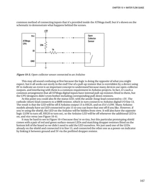 CHAPTER 10 „ WATER FLOW GUAGE
common method of connecting inputs that it's provided inside the ATMega itself, but it's shown on the
schematic to demonstrate what happens behind the scenes.
Figure 10-3. Open-collector sensor connected to an Arduino
This may all sound confusing at first because the logic is doing the opposite of what you might
expect, but it all works out nicely in the end! Use of a pull-up resistor that is overridden by a device using
0V to indicate an event is an important concept to understand because many devices use open-collector
outputs, and interfacing with them is a common requirement in Arduino projects. In fact, it's such a
common arrangement that all ATMega digital inputs have internal pull-up resistors fitted to them, but
the CPU designers didn't even bother including corresponding pull-down resistors.
At this point you could also fit the status LED, with the anode (long) lead connected to +5V. The
cathode (short) lead connects to a 680R resistor, which in turn connects to Arduino digital I/O line 13.
The result is that the LED will be off if Arduino output 13 is HIGH, and on if it's LOW. Many Arduino
models already have an LED connected to pin 13 so you can leave that one off if you like. However, if
you're using the shield, the LED on the Arduino will be hidden from view. It will also have the opposite
logic (LOW to turn off, HIGH to turn on), so the Arduino LED will be off whenever the additional LED is
on, and vice versa (see Figure 10-4).
It may be hard to see in Figure 10-4 because they're so tiny, but this particular prototyping shield
comes with a pair of red and green surface-mount LEDs and matching dropper resistors fitted on the
bottom left of the board so we didn't need to add the LED ourselves. We just used one of the LEDs
already on the shield and connected it to line 13, and connected the other one as a power-on indicator
by linking it between ground and 5V via the prefitted dropper resistor.
167
 