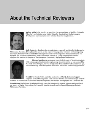 „ ABOUT THE TECHNICAL REVIEWERS
About the Technical Reviewers
Nathan Seidle is the founder of SparkFun Electronics based in Boulder, Colorado.
When he's not building large blinky things for BurningMan, Nathan designs
development tools to enable users to build their wild imaginations.
xvii
Andy Gelme is a distributed systems designer, currently working for Geekscape in
Melbourne, Australia. Throughout his career, he has enjoyed playing at the extremes of the computing
landscape, from networks of embedded microprocessors to supercomputers. His current focus is on
software and hardware development based around the Internet of Things, in particular the Aiko
platform. He is also a co-founder of the Connected Community HackerSpace (Melbourne).
Thomas Sprinkmeier graduated from the University of South Australia in
1992 with a degree in electronics engineering. It was there that he was seduced by
PCs early in his first year. He was intrigued by “free as in beer” about a decade ago,
and subverted by “free as in speech” soon after. Thomas is a recovering sysadmin.
Trent Lloyd lives in Perth, Australia, and works as MySQL Technical Support
Engineer for Sun Microsystems. He is also the director and lead developer for Web
in a Box. In addition, he is co-author of the Avahi project, an amateur poker player, and a Star Trek fan.
Scott Penrose is a full-time developer in Linux. He is the principal architect at myinternet Limited and
the owner of Digital Dimensions. He lives with his wife Amanda and his beautiful daughter Teha in
Melbourne, Australia.
 