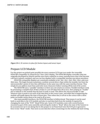 CHAPTER 10 „ WATER FLOW GUAGE
Figure 10-4. 1K resistors in place for button inputs and sensor input
Prepare LCD Module
For this project we picked quite possibly the most common LCD type ever made: the venerable
HD44780-compatible 16-character by 2-line (16x2) display. The HD44780 display controller chip was
originally developed by Hitachi and has since been copied by so many manufacturers that it has become
a de facto industry standard, and you can buy displays with a compatible interface just about anywhere.
HD44780-compatible displays are commonly available in 8x1, 8x2, 16x1, 16x2, 20x2, 20x4, and even
40x4 sizes. The larger formats sometimes combine several driver chips within the module, but from the
microcontroller's point of view they still behave in the same way with the same interface format. They
simply let you address more lines and write more characters before running off the end of the screen.
The HD44780 uses a “parallel” interface so there are a lot of pins to connect. Parallel interfaces work
by presenting a complete byte (8 bits) of data to a set of 8 data lines all at once, then pulsing an "Enable"
pin to indicate to the module that the byte is ready to read. This allows the microcontroller to take
whatever time it needs to set each of the data lines to the correct state, and while that is happening the
module will totally ignore the state of those pins. Then when they're all set to the correct state a short
pulse on Enable causes them to be read in all at once.
Like many parallel interfaces, the HD44780 interface is bidirectional. That means it can be used
both to send data to the LCD module and also to read data back from the module if required by
changing the state of the "R/W" (Read/Write) pin. Some LCD modules come with control buttons
mounted as part of the same assembly and setting the mode to "Read" allows the state of the buttons to
be accessed, but we're not doing that in this project so we'll just hard-wire the R/W pin to ground to
force it into “Read” mode. That saves us one data line when connecting it to the Arduino.By hard-wiring
168
 