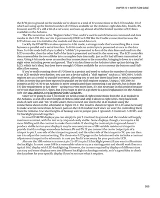 CHAPTER 10 „ WATER FLOW GUAGE
the R/W pin to ground on the module we're down to a total of 12 connections to the LCD module, 10 of
which are using up the limited number of I/O lines available on the Arduino: eight data bits, Enable, RS,
Ground, and 5V. It’s still a bit of a rat’s nest, and uses up almost all of the limited number of I/O lines
available on the Arduino.
The RS connection is the "Register Select" line, and it's used to switch between command and data
modes in the LCD. We can't tie it permanently HIGH or LOW like the Enable connection because the
LCD drivers use it to initialize the module and then send data to it.
Luckily the HD44780 can also operate in 4-bit mode, a strange mode that's something like a cross
between a parallel and a serial interface. In 8-bit mode an entire byte is presented at once to the data
lines. In 4-bit mode half a byte (called a "nibble") is presented to four of the data lines and read into the
LCD controller, then the other half of the byte is presented and read in the same way. The LCD controller
then reassembles the two nibbles into a complete byte internally, just as if it had all been transmitted at
once. Using 4-bit mode saves us another four connections to the controller, bringing it down to a total of
eight wires including power and ground. That's six data lines on the Arduino taken up just driving the
LCD, which isn't ideal, but does leave enough I/O lines available for us to connect the buttons and Hall-
effect flow sensor.
If you're really running short of I/O lines in a project and need to reduce the number of connections
to an LCD module even further, you can use a device called a "shift register" such as a 74HC4094. A shift
register acts as a serial-to-parallel converter, allowing you to use just three data lines to send a sequence
of bits in series that are then exposed in parallel on the shift register outputs. Using a 74HC4094 to
connect an HD44780 to an Arduino is more complicated than connecting it up directly, but it drops the
I/O line requirement to just three—saving you even more lines. It's not necessary in this project because
we're not that short of I/O lines, but if you want to give it a go there is a good explanation on the Arduino
web site: www.arduino.cc/playground/Code/LCD3wires.
Since we're going to use 4-bit mode we need a total of eight connections from the LCD module to
the Arduino, so cut off a short length of ribbon cable and strip it down to eight wires. Strip back both
ends of each wire and "tin" it with solder, then connect one end to the LCD module using the
connections shown in the schematic in Figure 10-2. The result is shown in Figure 10-5.It's also necessary
to make several connections between pads on the LCD module itself since we won't be controlling them
from the Arduino. Use short lengths of hookup wire to jumper pins 1 (ground), 3 (contrast), 5 (R/W), and
16 (backlight ground) together.
In most HD44780 displays you can simply tie pin 3 (contrast) to ground and the module will supply
maximum contrast, with the text very crisp and easily visible. Some displays, though, can require a bit
more fiddling with the contrast to make them visible. If shorting the contrast pin to ground doesn't
produce visible text on your display it may be necessary to use a 10K variable resistor or trimpot to
provide it with a voltage somewhere between 0V and 5V. If you connect the center (wiper) pin of a
trimpot to pin 3, one side of the trimpot to ground, and the other side of the trimpot to 5V, you can then
use it to adjust the contrast setting. The three-wire LCD page on the Arduino web site includes a contrast
adjustment trimpot in the schematic in case you find it's necessary for your particular LCD.
Also use the 10R resistor to connect pin 2 (+5V) to pin 15 (backlight power) if you want to illuminate
the backlight. In most cases 10R is a reasonable value to try as a starting point and should work fine on a
typical 16x2 display with LED backlighting. However, the current required by displays of different sizes
can vary and some displays even use different backlight technology entirely, so it's a good idea to check
the datasheet for your specific display if you're not sure what it requires.
169
 