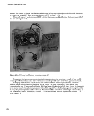 CHAPTER 10 „ WATER FLOW GUAGE
spacers and 20mm M3 bolts. Metal washers were used on the outside and plastic washers on the inside
to ensure the nuts didn't short anything out on the LCD module's PCB.
The result is a very neatly mounted LCD with the face suspended just behind the transparent lid of
the box (see Figure 10-6).
Figure 10-6. LCD and pushbuttons mounted in case lid
You can use just about any momentary-action pushbuttons, but we chose a couple of low-profile
splash-proof buttons that came fitted with rubber seals to provide extra protection against wet hands.
Wiring up the buttons is easy. Connect one terminal of each button together as the common-
ground connection, then link it to ground on the shield. The other terminals of each button then
connect to the two 1K resistors fitted to the shield earlier and link to digital I/O lines 11 and 12. It doesn't
even matter much which button you connect to which input. If you find that you got it wrong, it's trivial
to swap the pin assignments in the software. We connected the left button (on the right when looking at
the back of the case lid, remember!) to input 11 to reset counter A, and the right button to input 12 to
reset counter B.
172
 