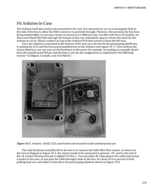 CHAPTER 10 „ WATER FLOW GUAGE
Fit Arduino in Case
The Arduino itself also needs to be mounted in the case. For convenience we cut a rectangular hole in
the side of the box to allow the USB connector to protrude through. However, this prevents the box from
being weathertight, so you may choose to mount it in a different way. Just like with the LCD module, we
then used 20mm M3 bolts through the bottom of the case with plastic spacers (6mm this time) for the
Arduino to sit on. Plastic washers on top of the Arduino PCB then protect it from the M3 nuts.
Once the Arduino is mounted in the bottom of the case you can test-fit the prototyping shield into
it, joining the LCD and the front panel pushbuttons to the Arduino (see Figure 10-7). Even without the
sensor fitted you can run tests on the hardware at this point; for example, by loading an example sketch
from the LiquidCrystal library and altering to suit the pin assignments as explained in the following
section “Configure, Compile, and Test Sketch.”
Figure 10-7. Arduino, shield, LCD, and buttons all mounted inside weatherproof case
The only hardware assembly left to do now is to connect the Hall-effect flow sensor. As shown on
the circuit diagram in Figure 10-2, the sensor needs to be connected to ground, +5V, and to the end of
the 1K resistor fitted previously to digital I/O line 2. You can either fit a line plug to the cable and mount
a socket in the case, or just pass the cable through a hole in the box, tie a knot in it to prevent it from
pulling back out, and solder it directly to the prototyping shield as shown in Figure 10-8.
173
 
