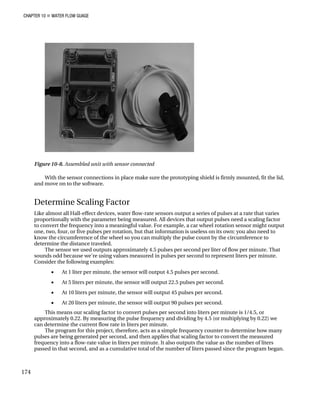 CHAPTER 10 „ WATER FLOW GUAGE
Figure 10-8. Assembled unit with sensor connected
With the sensor connections in place make sure the prototyping shield is firmly mounted, fit the lid,
and move on to the software.
Determine Scaling Factor
Like almost all Hall-effect devices, water flow-rate sensors output a series of pulses at a rate that varies
proportionally with the parameter being measured. All devices that output pulses need a scaling factor
to convert the frequency into a meaningful value. For example, a car wheel rotation sensor might output
one, two, four, or five pulses per rotation, but that information is useless on its own: you also need to
know the circumference of the wheel so you can multiply the pulse count by the circumference to
determine the distance traveled.
The sensor we used outputs approximately 4.5 pulses per second per liter of flow per minute. That
sounds odd because we're using values measured in pulses per second to represent liters per minute.
Consider the following examples:
• At 1 liter per minute, the sensor will output 4.5 pulses per second.
• At 5 liters per minute, the sensor will output 22.5 pulses per second.
• At 10 liters per minute, the sensor will output 45 pulses per second.
• At 20 liters per minute, the sensor will output 90 pulses per second.
This means our scaling factor to convert pulses per second into liters per minute is 1/4.5, or
approximately 0.22. By measuring the pulse frequency and dividing by 4.5 (or multiplying by 0.22) we
can determine the current flow rate in liters per minute.
The program for this project, therefore, acts as a simple frequency counter to determine how many
pulses are being generated per second, and then applies that scaling factor to convert the measured
frequency into a flow-rate value in liters per minute. It also outputs the value as the number of liters
passed in that second, and as a cumulative total of the number of liters passed since the program began.
174
 