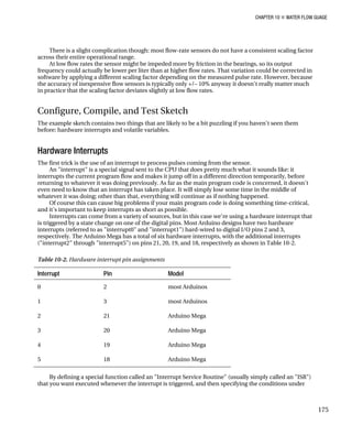 CHAPTER 10 „ WATER FLOW GUAGE
There is a slight complication though: most flow-rate sensors do not have a consistent scaling factor
across their entire operational range.
At low flow rates the sensor might be impeded more by friction in the bearings, so its output
frequency could actually be lower per liter than at higher flow rates. That variation could be corrected in
software by applying a different scaling factor depending on the measured pulse rate. However, because
the accuracy of inexpensive flow sensors is typically only +/– 10% anyway it doesn't really matter much
in practice that the scaling factor deviates slightly at low flow rates.
Configure, Compile, and Test Sketch
The example sketch contains two things that are likely to be a bit puzzling if you haven't seen them
before: hardware interrupts and volatile variables.
Hardware Interrupts
The first trick is the use of an interrupt to process pulses coming from the sensor.
An "interrupt" is a special signal sent to the CPU that does pretty much what it sounds like: it
interrupts the current program flow and makes it jump off in a different direction temporarily, before
returning to whatever it was doing previously. As far as the main program code is concerned, it doesn't
even need to know that an interrupt has taken place. It will simply lose some time in the middle of
whatever it was doing; other than that, everything will continue as if nothing happened.
Of course this can cause big problems if your main program code is doing something time-critical,
and it's important to keep interrupts as short as possible.
Interrupts can come from a variety of sources, but in this case we're using a hardware interrupt that
is triggered by a state change on one of the digital pins. Most Arduino designs have two hardware
interrupts (referred to as "interrupt0" and "interrupt1") hard-wired to digital I/O pins 2 and 3,
respectively. The Arduino Mega has a total of six hardware interrupts, with the additional interrupts
("interrupt2" through "interrupt5") on pins 21, 20, 19, and 18, respectively as shown in Table 10-2.
Table 10-2. Hardware interrupt pin assignments
Interrupt Pin Model
0 2 most Arduinos
1 3 most Arduinos
2 21 Arduino Mega
3 20 Arduino Mega
4 19 Arduino Mega
5 18 Arduino Mega
By defining a special function called an "Interrupt Service Routine" (usually simply called an "ISR")
that you want executed whenever the interrupt is triggered, and then specifying the conditions under
175
 