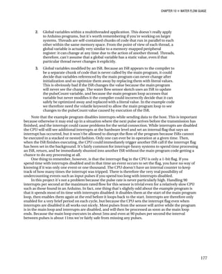 CHAPTER 10 „ WATER FLOW GUAGE
2. Global variables within a multithreaded application. This doesn't really apply
to Arduino programs, but it's worth remembering if you're working on larger
systems. Threads are self-contained chunks of code that run in parallel to each
other within the same memory space. From the point of view of each thread, a
global variable is actually very similar to a memory-mapped peripheral
register: it can change at any time due to the action of another thread. Threads,
therefore, can't assume that a global variable has a static value, even if that
particular thread never changes it explicitly.
3. Global variables modified by an ISR. Because an ISR appears to the compiler to
be a separate chunk of code that is never called by the main program, it could
decide that variables referenced by the main program can never change after
initialization and so optimize them away by replacing them with literal values.
This is obviously bad if the ISR changes the value because the main program
will never see the change. The water flow sensor sketch uses an ISR to update
the pulseCount variable, and because the main program loop accesses that
variable but never modifies it the compiler could incorrectly decide that it can
safely be optimized away and replaced with a literal value. In the example code
we therefore need the volatile keyword to allow the main program loop to see
changes to the pulseCount value caused by execution of the ISR.
Note that the example program disables interrupts while sending data to the host. This is important
because otherwise it may end up in a situation where the next pulse arrives before the transmission has
finished, and the interrupt could cause problems for the serial connection. While interrupts are disabled
the CPU will still see additional interrupts at the hardware level and set an internal flag that says an
interrupt has occurred, but it won't be allowed to disrupt the flow of the program because ISRs cannot
be executed in a stacked or nested fashion. Only one can ever be in operation at a given time. Then,
when the ISR finishes executing, the CPU could immediately trigger another ISR call if the interrupt flag
has been set in the background. It's fairly common for interrupt-heavy systems to spend time processing
an ISR, return, and be immediately shunted into another ISR without the main program code getting a
chance to do any processing at all.
One thing to remember, however, is that the interrupt flag in the CPU is only a 1-bit flag. If you
spend time with interrupts disabled and in that time an event occurs to set the flag, you have no way of
knowing if it was only one event or one thousand. The CPU doesn't have an internal counter to keep
track of how many times the interrupt was tripped. There is therefore the very real possibility of
undercounting events such as input pulses if you spend too long with interrupts disabled.
In this project it's not a problem because the pulse rate is never particularly high. Handling 90
interrupts per second at the maximum rated flow for this sensor is trivial even for a relatively slow CPU
such as those found in an Arduino. In fact, one thing that's slightly odd about the example program is
that it spends most of its time with interrupts disabled: it disables them at the start of the main program
loop, then enables them again at the end before it loops back to the start. Interrupts are therefore only
enabled for a very brief period on each cycle, but because the CPU sets the interrupt flag even when
interrupts are disabled it all works out nicely. Most pulses from the sensor will arrive while the program
is in the main loop and interrupts are disabled, and will then be processed as soon as the main loop
ends. Because the main loop executes in about 5ms and even at 90 pulses per second the interval
between pulses is about 11ms we're fairly safe from missing any pulses.
177
 