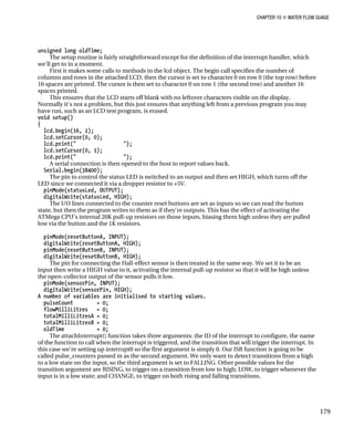 CHAPTER 10 „ WATER FLOW GUAGE
unsigned long oldTime;
The setup routine is fairly straightforward except for the definition of the interrupt handler, which
we'll get to in a moment.
First it makes some calls to methods in the lcd object. The begin call specifies the number of
columns and rows in the attached LCD, then the cursor is set to character 0 on row 0 (the top row) before
16 spaces are printed. The cursor is then set to character 0 on row 1 (the second row) and another 16
spaces printed.
This ensures that the LCD starts off blank with no leftover characters visible on the display.
Normally it's not a problem, but this just ensures that anything left from a previous program you may
have run, such as an LCD test program, is erased.
void setup()
{
lcd.begin(16, 2);
lcd.setCursor(0, 0);
lcd.print(" ");
lcd.setCursor(0, 1);
lcd.print(" ");
A serial connection is then opened to the host to report values back.
Serial.begin(38400);
The pin to control the status LED is switched to an output and then set HIGH, which turns off the
LED since we connected it via a dropper resistor to +5V.
pinMode(statusLed, OUTPUT);
digitalWrite(statusLed, HIGH);
The I/O lines connected to the counter reset buttons are set as inputs so we can read the button
state, but then the program writes to them as if they're outputs. This has the effect of activating the
ATMega CPU's internal 20K pull-up resistors on those inputs, biasing them high unless they are pulled
low via the button and the 1K resistors.
pinMode(resetButtonA, INPUT);
digitalWrite(resetButtonA, HIGH);
pinMode(resetButtonB, INPUT);
digitalWrite(resetButtonB, HIGH);
The pin for connecting the Hall-effect sensor is then treated in the same way. We set it to be an
input then write a HIGH value to it, activating the internal pull-up resistor so that it will be high unless
the open-collector output of the sensor pulls it low.
pinMode(sensorPin, INPUT);
digitalWrite(sensorPin, HIGH);
A number of variables are initialised to starting values.
pulseCount = 0;
flowMilliLitres = 0;
totalMilliLitresA = 0;
totalMilliLitresB = 0;
oldTime = 0;
The attachInterrupt() function takes three arguments: the ID of the interrupt to configure, the name
of the function to call when the interrupt is triggered, and the transition that will trigger the interrupt. In
this case we're setting up interrupt0 so the first argument is simply 0. Our ISR function is going to be
called pulse_counters passed in as the second argument. We only want to detect transitions from a high
to a low state on the input, so the third argument is set to FALLING. Other possible values for the
transition argument are RISING, to trigger on a transition from low to high; LOW, to trigger whenever the
input is in a low state; and CHANGE, to trigger on both rising and falling transitions.
179
 