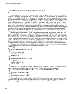 CHAPTER 10 „ WATER FLOW GUAGE
attachInterrupt(sensorInterrupt, pulseCounter, FALLING);
}
The main program loop is where all the action is. The loop repeats very fast because there are no
delays or other things happening to hold it up: it runs through each cycle quite quickly and goes straight
back to the start. This simplifies a few things for us, particularly the way we manage the counter reset
buttons. If the loop was slower we'd probably need to connect them to interrupts in a similar way to the
flow gauge so that we wouldn't miss fast button presses. De-bouncing the buttons could also become an
issue. Button de-bouncing is discussed in the Vehicle Telemetry Platform project in Chapter 15, but in
this case we don't care about it because we're not toggling between states or counting button presses.
We're simply checking whether either button is pressed on every pass through the loop, and if it is, we
reset the associated counter. If the button is held down the associated counter will be reset on every pass
through the loop but that really doesn't matter.Remember that the counter reset buttons are biased
HIGH by the CPU and pulled LOW when the button is pressed, so we're checking for a LOW state to
indicate that the counter needs to be reset.
When a counter is reset we don't just clear the associated variable. We also need to overprint that
portion of the LCD with a zero value. Because of the way a character-based LCD works, any characters
that are written to it are displayed continuously until they are replaced with something else. If counter A
had incremented to, say, 123 liters, the first four characters on the bottom row of the display would read
"123L." Resetting the counter without clearing the display would subsequently cause the value 0L to be
written to the first two characters of the display, but the third and fourth characters wouldn't be altered.
The result is that the display would end up reading "0L3L," which wouldn't make much sense.
Overwriting those positions in the display with 0L followed by six spaces prevents this from happening.
The same thing is done for counter B, but of course we first set the cursor to position 8 (actually the
ninth character on that row since it starts from 0) before writing it out.
void loop()
{
if(digitalRead(resetButtonA) == LOW)
{
totalMilliLitresA = 0;
lcd.setCursor(0, 1);
lcd.print("0L ");
}
if(digitalRead(resetButtonB) == LOW)
{
totalMilliLitresB = 0;
lcd.setCursor(8, 1);
lcd.print("0L ");
}
The status LED is illuminated if either of the counter reset buttons is pressed, so we then check if
either button is pressed and set the status LED to LOW (on) or HIGH (off) appropriately.
if( (digitalRead(resetButtonA) == LOW) || (digitalRead(resetButtonB) == LOW) )
{
digitalWrite(statusLed, LOW);
} else {
digitalWrite(statusLed, HIGH);
}
The main loop spins through very fast and we don't want to do all the input processing every time
through because we need to average the number of pulses across one second, so the rest of the main
loop code is wrapped in a check to see if at least one second has passed since the last time it was
180
 