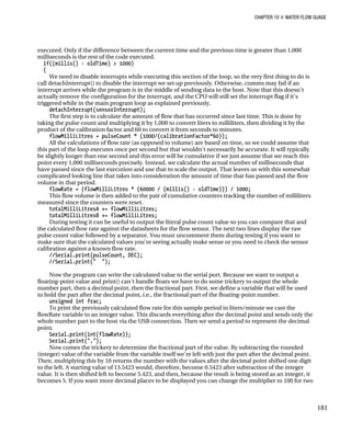 CHAPTER 10 „ WATER FLOW GUAGE
executed. Only if the difference between the current time and the previous time is greater than 1,000
milliseconds is the rest of the code executed.
if((millis() - oldTime) > 1000)
{
We need to disable interrupts while executing this section of the loop, so the very first thing to do is
call detachInterrupt() to disable the interrupt we set up previously. Otherwise, comms may fail if an
interrupt arrives while the program is in the middle of sending data to the host. Note that this doesn't
actually remove the configuration for the interrupt, and the CPU will still set the interrupt flag if it's
triggered while in the main program loop as explained previously.
detachInterrupt(sensorInterrupt);
The first step is to calculate the amount of flow that has occurred since last time. This is done by
taking the pulse count and multiplying it by 1,000 to convert liters to milliliters, then dividing it by the
product of the calibration factor and 60 to convert it from seconds to minutes.
flowMilliLitres = pulseCount * (1000/(calibrationFactor*60));
All the calculations of flow rate (as opposed to volume) are based on time, so we could assume that
this part of the loop executes once per second but that wouldn't necessarily be accurate. It will typically
be slightly longer than one second and this error will be cumulative if we just assume that we reach this
point every 1,000 milliseconds precisely. Instead, we calculate the actual number of milliseconds that
have passed since the last execution and use that to scale the output. That leaves us with this somewhat
complicated looking line that takes into consideration the amount of time that has passed and the flow
volume in that period.
flowRate = (flowMilliLitres * (60000 / (millis() - oldTime))) / 1000;
This flow volume is then added to the pair of cumulative counters tracking the number of milliliters
measured since the counters were reset.
totalMilliLitresA += flowMilliLitres;
totalMilliLitresB += flowMilliLitres;
During testing it can be useful to output the literal pulse count value so you can compare that and
the calculated flow rate against the datasheets for the flow sensor. The next two lines display the raw
pulse count value followed by a separator. You must uncomment them during testing if you want to
make sure that the calculated values you're seeing actually make sense or you need to check the sensor
calibration against a known flow rate.
//Serial.print(pulseCount, DEC);
//Serial.print(" ");
Now the program can write the calculated value to the serial port. Because we want to output a
floating-point value and print() can't handle floats we have to do some trickery to output the whole
number part, then a decimal point, then the fractional part. First, we define a variable that will be used
to hold the part after the decimal point, i.e., the fractional part of the floating-point number.
unsigned int frac;
To print the previously calculated flow rate for this sample period in liters/minute we cast the
flowRate variable to an integer value. This discards everything after the decimal point and sends only the
whole number part to the host via the USB connection. Then we send a period to represent the decimal
point.
Serial.print(int(flowRate));
Serial.print(".");
Now comes the trickery to determine the fractional part of the value. By subtracting the rounded
(integer) value of the variable from the variable itself we're left with just the part after the decimal point.
Then, multiplying this by 10 returns the number with the values after the decimal point shifted one digit
to the left. A starting value of 13.5423 would, therefore, become 0.5423 after subtraction of the integer
value. It is then shifted left to become 5.423, and then, because the result is being stored as an integer, it
becomes 5. If you want more decimal places to be displayed you can change the multiplier to 100 for two
181
 
