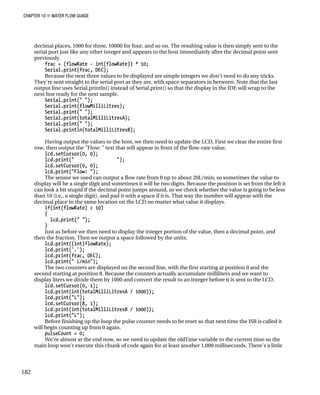 CHAPTER 10 „ WATER FLOW GUAGE
decimal places, 1000 for three, 10000 for four, and so on. The resulting value is then simply sent to the
serial port just like any other integer and appears to the host immediately after the decimal point sent
previously.
frac = (flowRate - int(flowRate)) * 10;
Serial.print(frac, DEC);
Because the next three values to be displayed are simple integers we don't need to do any tricks.
They're sent straight to the serial port as they are, with space separators in between. Note that the last
output line uses Serial.println() instead of Serial.print() so that the display in the IDE will wrap to the
next line ready for the next sample.
Serial.print(" ");
Serial.print(flowMilliLitres);
Serial.print(" ");
Serial.print(totalMilliLitresA);
Serial.print(" ");
Serial.println(totalMilliLitresB);
Having output the values to the host, we then need to update the LCD. First we clear the entire first
row, then output the "Flow: " text that will appear in front of the flow-rate value.
lcd.setCursor(0, 0);
lcd.print(" ");
lcd.setCursor(0, 0);
lcd.print("Flow: ");
The sensor we used can output a flow rate from 0 up to about 20L/min, so sometimes the value to
display will be a single digit and sometimes it will be two digits. Because the position is set from the left it
can look a bit stupid if the decimal point jumps around, so we check whether the value is going to be less
than 10 (i.e., a single digit), and pad it with a space if it is. That way the number will appear with the
decimal place in the same location on the LCD no matter what value it displays.
if(int(flowRate) < 10)
{
lcd.print(" ");
}
Just as before we then need to display the integer portion of the value, then a decimal point, and
then the fraction. Then we output a space followed by the units.
lcd.print((int)flowRate);
lcd.print('.');
lcd.print(frac, DEC);
lcd.print(" L/min");
The two counters are displayed on the second line, with the first starting at position 0 and the
second starting at position 8. Because the counters actually accumulate milliliters and we want to
display liters we divide them by 1000 and convert the result to an integer before it is sent to the LCD.
lcd.setCursor(0, 1);
lcd.print(int(totalMilliLitresA / 1000));
lcd.print("L");
lcd.setCursor(8, 1);
lcd.print(int(totalMilliLitresB / 1000));
lcd.print("L");
Before finishing up the loop the pulse counter needs to be reset so that next time the ISR is called it
will begin counting up from 0 again.
pulseCount = 0;
We're almost at the end now, so we need to update the oldTime variable to the current time so the
main loop won't execute this chunk of code again for at least another 1,000 milliseconds. There's a little
182
 