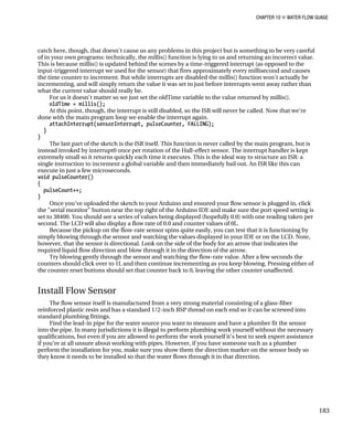 CHAPTER 10 „ WATER FLOW GUAGE
catch here, though, that doesn't cause us any problems in this project but is something to be very careful
of in your own programs: technically, the millis() function is lying to us and returning an incorrect value.
This is because millis() is updated behind the scenes by a time-triggered interrupt (as opposed to the
input-triggered interrupt we used for the sensor) that fires approximately every millisecond and causes
the time counter to increment. But while interrupts are disabled the millis() function won't actually be
incrementing, and will simply return the value it was set to just before interrupts went away rather than
what the current value should really be.
For us it doesn't matter so we just set the oldTime variable to the value returned by millis().
oldTime = millis();
At this point, though, the interrupt is still disabled, so the ISR will never be called. Now that we're
done with the main program loop we enable the interrupt again.
attachInterrupt(sensorInterrupt, pulseCounter, FALLING);
}
}
The last part of the sketch is the ISR itself. This function is never called by the main program, but is
instead invoked by interrupt0 once per rotation of the Hall-effect sensor. The interrupt handler is kept
extremely small so it returns quickly each time it executes. This is the ideal way to structure an ISR: a
single instruction to increment a global variable and then immediately bail out. An ISR like this can
execute in just a few microseconds.
void pulseCounter()
{
pulseCount++;
}
Once you've uploaded the sketch to your Arduino and ensured your flow sensor is plugged in, click
the "serial monitor" button near the top right of the Arduino IDE and make sure the port speed setting is
set to 38400. You should see a series of values being displayed (hopefully 0.0) with one reading taken per
second. The LCD will also display a flow rate of 0.0 and counter values of 0L.
Because the pickup on the flow-rate sensor spins quite easily, you can test that it is functioning by
simply blowing through the sensor and watching the values displayed in your IDE or on the LCD. Note,
however, that the sensor is directional. Look on the side of the body for an arrow that indicates the
required liquid flow direction and blow through it in the direction of the arrow.
Try blowing gently through the sensor and watching the flow-rate value. After a few seconds the
counters should click over to 1L and then continue incrementing as you keep blowing. Pressing either of
the counter reset buttons should set that counter back to 0, leaving the other counter unaffected.
Install Flow Sensor
The flow sensor itself is manufactured from a very strong material consisting of a glass-fiber
reinforced plastic resin and has a standard 1/2-inch BSP thread on each end so it can be screwed into
standard plumbing fittings.
Find the lead-in pipe for the water source you want to measure and have a plumber fit the sensor
into the pipe. In many jurisdictions it is illegal to perform plumbing work yourself without the necessary
qualifications, but even if you are allowed to perform the work yourself it's best to seek expert assistance
if you're at all unsure about working with pipes. However, if you have someone such as a plumber
perform the installation for you, make sure you show them the direction marker on the sensor body so
they know it needs to be installed so that the water flows through it in that direction.
183
 