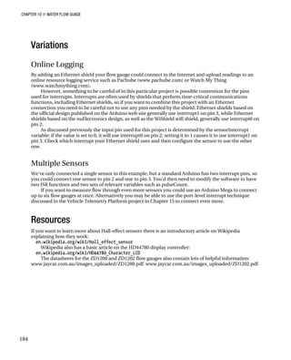 CHAPTER 10 „ WATER FLOW GUAGE
184
Variations
Online Logging
By adding an Ethernet shield your flow gauge could connect to the Internet and upload readings to an
online resource logging service such as Pachube (www.pachube.com) or Watch My Thing
(www.watchmything.com).
However, something to be careful of in this particular project is possible contention for the pins
used for interrupts. Interrupts are often used by shields that perform time-critical communications
functions, including Ethernet shields, so if you want to combine this project with an Ethernet
connection you need to be careful not to use any pins needed by the shield. Ethernet shields based on
the official design published on the Arduino web site generally use interrupt1 on pin 3, while Ethernet
shields based on the nuElectronics design, as well as the WiShield wifi shield, generally use interrupt0 on
pin 2.
As discussed previously the input pin used for this project is determined by the sensorInterrupt
variable: if the value is set to 0, it will use interrupt0 on pin 2; setting it to 1 causes it to use interrupt1 on
pin 3. Check which interrupt your Ethernet shield uses and then configure the sensor to use the other
one.
Multiple Sensors
We've only connected a single sensor in this example, but a standard Arduino has two interrupt pins, so
you could connect one sensor to pin 2 and one to pin 3. You'd then need to modify the software to have
two ISR functions and two sets of relevant variables such as pulseCount.
If you want to measure flow through even more sensors you could use an Arduino Mega to connect
up to six flow gauges at once. Alternatively you may be able to use the port-level interrupt technique
discussed in the Vehicle Telemetry Platform project in Chapter 15 to connect even more.
Resources
If you want to learn more about Hall-effect sensors there is an introductory article on Wikipedia
explaining how they work:
en.wikipedia.org/wiki/Hall_effect_sensor
Wikipedia also has a basic article on the HD44780 display controller:
en.wikipedia.org/wiki/HD44780_Character_LCD
The datasheets for the ZD1200 and ZD1202 flow gauges also contain lots of helpful information:
www.jaycar.com.au/images_uploaded/ZD1200.pdf www.jaycar.com.au/images_uploaded/ZD1202.pdf
 