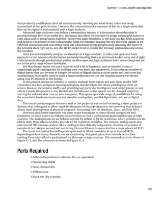 CHAPTER 11 „ OSCILLOSCOPE/LOGIC ANALYZER
independently and displays them all simultaneously, showing you what binary value was being
transmitted at that point in time. Likewise, the transmission of a sequence of bits on a single serial data
line can be captured and analyzed with a logic analyzer.
Advanced logic analyzers can deduce a tremendous amount of information about data that is
passing through the circuit under test, and many also allow the operator to assign meaningful names to
each input and to group inputs together. Some even apply heuristics to the data that has been acquired
and process it to convert it into a meaningful form; for example, reading the raw electrical signals in an
Ethernet connection and converting them into a bitstream before progressively decoding the layers of
the network stack right up to, say, the HTTP packet level to display the message payload passing across
the interface.
Once you start regularly using an oscilloscope or a logic analyzer, it's like your eyes have been
opened to a vast amount of information and understanding that was previously locked away out of sight.
Unfortunately, though, professional-quality oscilloscopes and logic analyzers don't come cheap and are
out of the price range of most hobbyists.
But that doesn't mean you can't make do with a bit of ingenuity, and an Arduino makes a
surprisingly good starting point for building your own basic test equipment. It has a decent number of
digital inputs that can be used to sample the status of digital pins in a circuit under test, and even has
analog inputs that can be used to build a crude oscilloscope so you can visualize analog waveforms
using your PC monitor as the display.
In this project, we use an Arduino to capture multiple input values and pass them via the USB
connection to a host computer running a program that deciphers the values and displays them on-
screen. Because the Arduino itself is not providing any particular intelligence and simply passes on any
values it reads, this project is very flexible and the behavior of the system can be changed simply by
altering the software that runs on your computer. This opens up a wide range of possibilities for using
the same basic hardware to process and visualize analog data, parallel digital data, and serial digital
data.
The visualization program demonstrated in this project is written in Processing, a sister project to
Arduino that is designed to allow rapid development of visual programs in the same way that Arduino
allows rapid development of physical programs. Processing runs on Windows, Linux, and Mac OS X.
However, this simple approach has some major limitations in terms of both sample rate and
resolution, so don't expect an Arduino-based system to rival a professional-grade oscilloscope or logic
analyzer. The analog inputs on an Arduino operate by default at 10-bit resolution, which provides a scale
of 0 to 1023. More advanced ADCs provide 12-bit resolution or higher. The Arduino analog inputs also
take around 100 microseconds to take a reading in their default configuration, limiting the number of
samples it can take per second and restricting it to much lower frequencies than a more advanced ADC.
The result is a system that will operate quite well at 10-bit resolution at up to around 5KHz,
depending on how many channels you are monitoring. Not great specs, but certainly better than
nothing if you can't afford a professional oscilloscope or logic analyzer. The required parts are shown in
Figure 11-2, and the schematic is shown in Figure 11-3.
Parts Required
1 Arduino Duemilanove, Arduino Pro, or equivalent
1 Prototyping shield
1 Panel-mount LED
1 470R resistor
1 Black test clip or probe
187
 