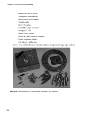 CHAPTER 11 „ OSCILLOSCOPE/LOGIC ANALYZER
8 Yellow test clips or probes
1 Black panel-mount socket
8 Yellow panel-mount sockets
1 Black line plug
8 Yellow line plugs
5m shielded single-core cable
Metal project case
3 10mm plastic spacers
3 20mm M3 bolts with matching nuts
3 Plastic insulating washers
4 self-adhesive rubber feet
Source code available from www.practicalarduino.com/projects/scope-logic-analyzer.
Figure 11-2. Parts required for Arduino Oscilloscope / Logic Analyzer
188
 