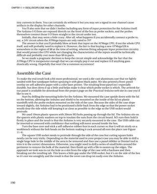 CHAPTER 11 „ OSCILLOSCOPE/LOGIC ANALYZER
tiny currents in them. You can certainly do without it but you may see a signal in one channel cause
artifacts in the display for other channels.
You'll also note that we didn't bother including any form of input protection for the Arduino itself.
The Arduino I/O lines are exposed directly on the front of the box as probe sockets, and the probes
themselves connect those I/O lines straight to the circuit under test.
Initially, that may seem a little crazy. After all, what happens if you accidentally connect a probe to,
say, a 24V circuit when the ATMega inputs are only rated to 5V?
The answer is that you'll probably blow at least that input on the ATMega CPU, if not the whole CPU
itself, and will probably need to replace it. However, the fact is that buying a new ATMega328 is
somewhere in the region of $8 at the time of writing, whereas fitting adequate input protection circuitry
that would protect the CPU while not changing the characteristics of the inputs would be technically
difficult and probably cost more than $8 in parts.
So we made a pragmatic decision to keep the circuit simple and acknowledge the fact that the
ATMega CPU is inexpensive enough that we can simply pop it out and replace it if anything goes
drastically wrong. Hopefully that won't be a common occurrence!
Assemble the Case
To make the end result look a bit more professional, we used a die-cast aluminum case that we lightly
sanded with fine sandpaper before spraying it with gloss black paint. We also printed a front-panel
overlay on self-adhesive paper with a color laser printer. The resulting front panel isn't especially
durable, but does dress it up a little and helps make it clear which probe socket is which. The artwork for
our panel is available for download from the project page on the Practical Arduino web site in case you'd
like to use it.
Start by drilling the mounting holes for the Arduino. We mounted the case upside down with the lid
on the bottom, allowing the Arduino and shield to be mounted on the inside of the lid on plastic
standoffs with the probe sockets mounted on the side of the case. Because the sides of the case slope
inward slightly, the Arduino had to be positioned a little back from the edge so that the power socket
would clear the side while still keeping it as close as possible to the edge so the USB socket would
protrude.
We used 10mm plastic spacers with 20mm M3 bolts passing up through the lid. The Arduino sits on
the spacers with plastic washers on top to insulate the nuts from the circuit board. M3 nuts then hold it
firmly in place and the result is that the Arduino is very securely mounted in the case. The USB cable can
be inserted or removed with confidence that nothing will move around inside the box.
Turn the base over and stick a self-adhesive rubber foot in each corner so that it will sit nicely on a
workbench without the bolt heads on the bottom making it rock around all over the place (see Figure
11-4).
The square USB socket needs to protrude through the side of the case but cutting square holes
neatly can be very tricky. Depending on the material used in your project case you may be able to drill a
single large hole in the middle of the area to be removed and then use a panel nibbler or Dremel tool to
trim it to the correct dimensions. Otherwise, you might need to drill a series of small holes around the
perimeter to remove the bulk of the material, then finish up with a file to neaten up the edges. The
approach we took was to cut the hole as a slot from the edge of the case with a hacksaw and then
breaking out the resulting tab. This leaves a little gap under the USB socket, but it's on the side of the box
so it's not too unsightly and the result is that the cover can drop on easily over the Arduino.
190
 
