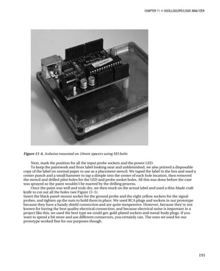 CHAPTER 11 „ OSCILLOSCOPE/LOGIC ANALYZER
Figure 11-4. Arduino mounted on 10mm spacers using M3 bolts
Next, mark the position for all the input probe sockets and the power LED.
To keep the paintwork and front label looking neat and unblemished, we also printed a disposable
copy of the label on normal paper to use as a placement stencil. We taped the label to the box and used a
center punch and a small hammer to tap a dimple into the center of each hole location, then removed
the stencil and drilled pilot holes for the LED and probe socket holes. All this was done before the case
was sprayed so the paint wouldn't be marred by the drilling process.
Once the paint was well and truly dry, we then stuck on the actual label and used a thin-blade craft
knife to cut out all the holes (see Figure 11-5).
Insert the black panel-mount socket for the ground probe and the eight yellow sockets for the signal
probes, and tighten up the nuts to hold them in place. We used RCA plugs and sockets in our prototype
because they have a handy shield connection and are quite inexpensive. However, because they're not
known for having the best quality electrical connection, and because electrical noise is important in a
project like this, we used the best type we could get: gold-plated sockets and metal-body plugs. If you
want to spend a bit more and use different connectors, you certainly can. The ones we used for our
prototype worked fine for our purposes though.
191
 