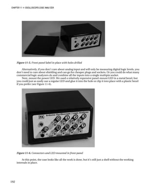 CHAPTER 11 „ OSCILLOSCOPE/LOGIC ANALYZER
Figure 11-5. Front panel label in place with holes drilled
Alternatively, if you don't care about analog input and will only be measuring digital logic levels, you
don't need to care about shielding and can go for cheaper plugs and sockets. Or you could do what many
commercial logic analyzers do and combine all the inputs into a single multipin socket.
Next, mount the power LED. We used a relatively expensive panel-mount LED in a metal bezel, but
you could just as easily use a regular LED and glue it into the hole or clip it into place with a plastic bezel
if you prefer (see Figure 11-6).
Figure 11-6. Connectors and LED mounted in front panel
At this point, the case looks like all the work is done, but it's still just a shell without the working
internals in place.
192
 