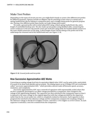 CHAPTER 11 „ OSCILLOSCOPE/LOGIC ANALYZER
Make Test Probes
Depending on the types of circuits you test, you might find it handy to create a few different test probes
for different purposes. Options include an alligator clip for attaching to bare wires or a metal case; a
spring-loaded hook clip for linking to component pins; and a straight sharp probe for general-purpose
use. Having a few different probe types handy can make things much easier.
We made a ground probe with a nickel-plated RCA plug, a black spring-loaded hook clip, and a
length of unshielded hookup wire. We also made up test probes using shielded cable, connecting the
center conductor to the test clip and the center pin of the RCA plug while the braided shield connects to
the outer shield connection on the plug. A short length of heat-shrink tubing at the probe end of the
cable keeps the trimmed end of the shield braid neat (see Figure 11-8).
Figure 11-8. Ground probe and test probe
How Successive Approximation ADC Works
Converting an analog voltage level into its equivalent digital value (ADC) can be quite tricky, particularly
if it needs to be done both quickly and accurately. The analog inputs on an ATMega CPU use a technique
called "successive approximation ADC," which provides a decent trade-off between speed, accuracy,
resolution, and complexity.
Successive approximation ADC uses a network of capacitors with exponentially scaled values that
are first completely discharged to an offset voltage provided by a comparator, then charged to the
voltage of the signal being sampled. The capacitors are then switched to the comparator input so that it
is exposed to the same voltage as the original signal but with that voltage provided by the capacitors
rather than by the circuit under test, which is completely isolated at that point. Each capacitor is then
progressively switched to the reference voltage and the comparator compares the resulting voltage to
the reference voltage to decide if it is higher or lower, and emit a 1 if it's higher or a 0 if it's lower. As each
capacitor is switched, a new bit is emitted from the comparator.
194
 