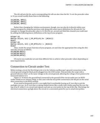 CHAPTER 11 „ OSCILLOSCOPE/LOGIC ANALYZER
The sbi call sets the bit, and a corresponding cbi call can also clear the bit. To set the prescaler value
to 16 you would modify those lines to the following:
sbi(ADCSRA, ADPS2);
cbi(ADCSRA, ADPS1);
cbi(ADCSRA, ADPS0);
Rather than changing the Arduino environment, though, you can also do it directly within your
Arduino program by using the previous code along with some macro definitions for sbi and cbi. For
example, to change the prescaler value to 16 (first bit set, second and third bits cleared) you could start
by adding the following macro definitions at the top of your program:
#ifndef cbi
#define cbi(sfr, bit) (_SFR_BYTE(sfr) &= ~_BV(bit))
#endif
#ifndef sbi
#define sbi(sfr, bit) (_SFR_BYTE(sfr) |= _BV(bit))
#endif
Then, inside the setup() function of your program, set and clear the appropriate bits using the sbi()
and cbi() macros as follows:
sbi(ADCSRA,ADPS2);
cbi(ADCSRA,ADPS1);
cbi(ADCSRA,ADPS0);
Of course you could also set and clear different bits to achieve other prescaler values depending on
your requirements.
Connection to Circuit under Test
Before testing a circuit the first thing to do is tie the Arduino oscilloscope's ground connection to the
circuit ground using the black probe plugged into the GND socket. That provides the scope with a
ground reference that's at the same voltage as the circuit ground, allowing the voltage of test points to be
measured relative to it.
Figure 11-10 shows the ground lead connected to the ground of the circuit under test (an RFID
reader shield on an Arduino Mega, in this case) with the test probe connected to the RX pin on the serial
data connection to the RFID module.
If you need to frequently test ICs, you might find it worthwhile buying an IC test clip to suit the
packages you use. An IC test clip is a spring-loaded device like a really wide clothes peg that fits over the
top of an IC while it's in-circuit and exposes each pin as a test point on the top of the clip. This brings the
electrical connections up high above the circuit to a convenient point for you to attach test probes.
197
 