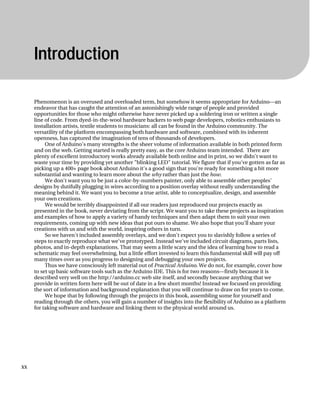 Introduction
Phenomenon is an overused and overloaded term, but somehow it seems appropriate for Arduino—an
endeavor that has caught the attention of an astonishingly wide range of people and provided
opportunities for those who might otherwise have never picked up a soldering iron or written a single
line of code. From dyed-in-the-wool hardware hackers to web page developers, robotics enthusiasts to
installation artists, textile students to musicians: all can be found in the Arduino community. The
versatility of the platform encompassing both hardware and software, combined with its inherent
openness, has captured the imagination of tens of thousands of developers.
One of Arduino's many strengths is the sheer volume of information available in both printed form
and on the web. Getting started is really pretty easy, as the core Arduino team intended. There are
plenty of excellent introductory works already available both online and in print, so we didn't want to
waste your time by providing yet another "blinking LED" tutorial. We figure that if you've gotten as far as
picking up a 400+ page book about Arduino it's a good sign that you're ready for something a bit more
substantial and wanting to learn more about the why rather than just the how.
We don't want you to be just a color-by-numbers painter, only able to assemble other peoples’
designs by dutifully plugging in wires according to a position overlay without really understanding the
meaning behind it. We want you to become a true artist, able to conceptualize, design, and assemble
your own creations.
We would be terribly disappointed if all our readers just reproduced our projects exactly as
presented in the book, never deviating from the script. We want you to take these projects as inspiration
and examples of how to apply a variety of handy techniques and then adapt them to suit your own
requirements, coming up with new ideas that put ours to shame. We also hope that you'll share your
creations with us and with the world, inspiring others in turn.
So we haven't included assembly overlays, and we don't expect you to slavishly follow a series of
steps to exactly reproduce what we've prototyped. Instead we've included circuit diagrams, parts lists,
photos, and in-depth explanations. That may seem a little scary and the idea of learning how to read a
schematic may feel overwhelming, but a little effort invested to learn this fundamental skill will pay off
many times over as you progress to designing and debugging your own projects.
Thus we have consciously left material out of Practical Arduino. We do not, for example, cover how
to set up basic software tools such as the Arduino IDE. This is for two reasons—firstly because it is
described very well on the http://arduino.cc web site itself, and secondly because anything that we
provide in written form here will be out of date in a few short months! Instead we focused on providing
the sort of information and background explanation that you will continue to draw on for years to come.
We hope that by following through the projects in this book, assembling some for yourself and
reading through the others, you will gain a number of insights into the flexibility of Arduino as a platform
for taking software and hardware and linking them to the physical world around us.
xx
 