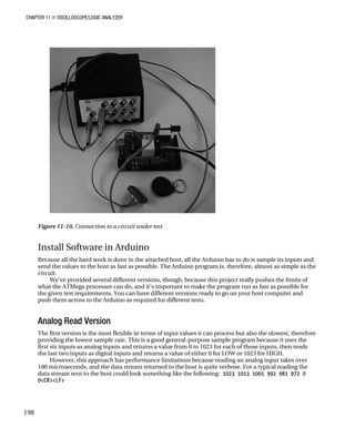 CHAPTER 11 „ OSCILLOSCOPE/LOGIC ANALYZER
Figure 11-10. Connection to a circuit under test
Install Software in Arduino
Because all the hard work is done in the attached host, all the Arduino has to do is sample its inputs and
send the values to the host as fast as possible. The Arduino program is, therefore, almost as simple as the
circuit.
We've provided several different versions, though, because this project really pushes the limits of
what the ATMega processor can do, and it's important to make the program run as fast as possible for
the given test requirements. You can have different versions ready to go on your host computer and
push them across to the Arduino as required for different tests.
Analog Read Version
The first version is the most flexible in terms of input values it can process but also the slowest, therefore
providing the lowest sample rate. This is a good general-purpose sample program because it uses the
first six inputs as analog inputs and returns a value from 0 to 1023 for each of those inputs, then reads
the last two inputs as digital inputs and returns a value of either 0 for LOW or 1023 for HIGH.
However, this approach has performance limitations because reading an analog input takes over
100 microseconds, and the data stream returned to the host is quite verbose. For a typical reading the
data stream sent to the host could look something like the following: 1023 1013 1001 992 981 972 0
0<CR><LF>
198
 