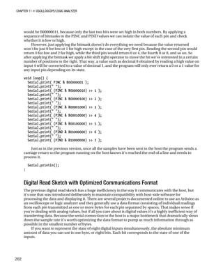CHAPTER 11 „ OSCILLOSCOPE/LOGIC ANALYZER
would be B00000011, because only the last two bits were set high in both numbers. By applying a
sequence of bitmasks to the PINC and PIND values we can isolate the value of each pin and check
whether it is low or high.
However, just applying the bitmask doesn't do everything we need because the value returned
won't be just 0 for low or 1 for high except in the case of the very first pin. Reading the second pin would
return 0 for low and 2 for high, while the third pin would return 0 or 4, the fourth 0 or 8, and so on. So
after applying the bitmask we apply a bit shift right operator to move the bit we're interested in a certain
number of positions to the right. That way, a value such as decimal 8 obtained by reading a high value on
input 4 will be converted to a value of decimal 1, and the program will only ever return a 0 or a 1 value for
any input pin depending on its state.
void loop() {
Serial.print( PINC & B00000001 );
Serial.print(" ");
Serial.print( (PINC & B00000010) >> 1 );
Serial.print(" ");
Serial.print( (PINC & B00000100) >> 2 );
Serial.print(" ");
Serial.print( (PINC & B00001000) >> 3 );
Serial.print(" ");
Serial.print( (PINC & B00010000) >> 4 );
Serial.print(" ");
Serial.print( (PINC & B00100000) >> 5 );
Serial.print(" ");
Serial.print( (PIND & B01000000) >> 6 );
Serial.print(" ");
Serial.print( (PIND & B10000000) >> 7 );
Just as in the previous version, once all the samples have been sent to the host the program sends a
carriage return so the program running on the host knows it's reached the end of a line and needs to
process it.
Serial.println();
}
Digital Read Sketch with Optimized Communications Format
The previous digital read sketch has a huge inefficiency in the way it communicates with the host, but
it's one that was introduced deliberately to maintain compatibility with host-side software for
processing the data and displaying it. There are several projects documented online to use an Arduino as
an oscilloscope or logic analyzer and they generally use a data format consisting of individual readings
from each pin transmitted as one or more bytes for each pin separated by spaces. That makes sense if
you're dealing with analog values, but if all you care about is digital values it's a highly inefficient way of
transferring data. Because the serial connection to the host is a major bottleneck that dramatically slows
down the sample rate it's worth optimizing the data format to pump as much information through as
possible in the smallest number of bytes.
If you want to represent the state of eight digital inputs simultaneously, the absolute minimum
amount of data you can use is one byte, or eight bits. Each bit corresponds to the state of one of the
inputs.
202
 