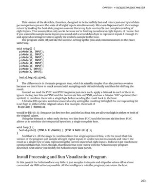 CHAPTER 11 „ OSCILLOSCOPE/LOGIC ANALYZER
This version of the sketch is, therefore, designed to be incredibly fast and return just one byte of data
per sample to represent the state of all eight inputs simultaneously. We even dispensed with the carriage
return by making the host-side program assume that every byte received is one complete reading of
eight inputs. That assumption only works because we're limiting ourselves to eight inputs, of course, but
if you wanted to sample more inputs you could add a second data byte to represent inputs 8 through 15
and append a carriage return to signify the end of a sample to the host.
The program starts off just like the last one, setting up the pins and communications in the exact
same way.
void setup() {
pinMode(14, INPUT);
pinMode(15, INPUT);
pinMode(16, INPUT);
pinMode(17, INPUT);
pinMode(18, INPUT);
pinMode(19, INPUT);
pinMode(6, INPUT);
pinMode(7, INPUT);
Serial.begin(115200);
}
The difference is in the main program loop, which is actually simpler than the previous version
because we don't have to muck around with sampling each bit individually and then bit-shifting the
result.
Instead, we read the PINC and PIND registers just once each, apply a bitmask to each of them to
ignore the top two bits on PINC and the bottom six bits on PIND, and use a bitwise "OR" operator (the |
symbol) to combine them into a single byte before sending the result back to the host.
A bitwise OR operator combines two values by setting the resulting bit high if the corresponding bit
is set high in either of the original values. For example, the result of
B11001100 | B00001111
would be B11001111 because the first two bits and the last four bits are all set to high in either or both of
the original values.
Using the bitmask to select only the top two bits from PIND and the bottom six bits from PINC
allows us to combine the two partial bytes into a single complete byte.
void loop() {
Serial.print( (PIND & B11000000) | (PINC & B00111111) );
}
And that's it. All the magic is combined into that single optimized line, with the result that this
version of the program will sample all eight digital inputs in under two microseconds and return the
result as a single byte of data representing the current state of all eight inputs. It doesn't get much more
optimized than that. Note, though, that this format won't work with the Arduinoscope program
described next unless you modify the Arduinoscope data parser.
Install Processing and Run Visualization Program
In this project the Arduino does very little: it just samples its inputs and ships the values off to a host
connected via USB as fast as possible. All the intelligence is in the program you run on the host.
203
 
