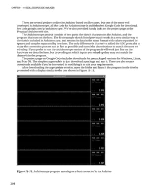 CHAPTER 11 „ OSCILLOSCOPE/LOGIC ANALYZER
There are several projects online for Arduino-based oscilloscopes, but one of the most well
developed is Arduinoscope. All the code for Arduinoscope is published on Google Code for download.
See code.google.com/p/arduinoscope/.We've also provided handy links on the project page at the
Practical Arduino web site.
The Arduinoscope project consists of two parts: the sketch that runs on the Arduino, and the
program that runs on the host. The first example sketch listed previously works in a very similar way to
the sketch included in Arduinoscope, and returns its data in the same format with values separated by
spaces and samples separated by newlines. The only difference is that we've added the ADC prescaler to
make the conversion process run as fast as possible and tuned the pin selections to match the ones we
wired up. If you prefer to run the Arduinoscope version of the program it will work just fine on the
hardware we describe here, but depending on which inputs you wired up they may not match the
channels in the program.
The project page on Google Code includes downloads for prepackaged versions for Windows, Linux,
and Mac OS. The simplest approach is to just download a package and run it. There are also source
downloads available if you're interested in modifying it to suit your requirements.
After downloading the appropriate version, open the folder and launch the program inside it to be
presented with a display similar to the one shown in Figure 11-11.
Figure 11-11. Arduinoscope program running on a host connected to an Arduino
204
 
