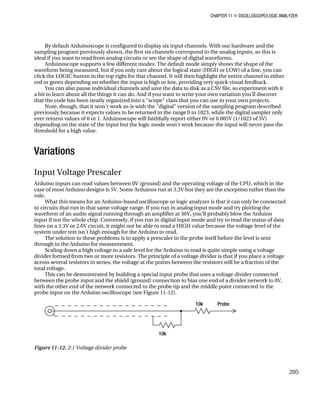 CHAPTER 11 „ OSCILLOSCOPE/LOGIC ANALYZER
By default Arduinoscope is configured to display six input channels. With our hardware and the
sampling program previously shown, the first six channels correspond to the analog inputs, so this is
ideal if you want to read from analog circuits or see the shape of digital waveforms.
Arduinoscope supports a few different modes. The default mode simply shows the shape of the
waveform being measured, but if you only care about the logical state (HIGH or LOW) of a line, you can
click the LOGIC button in the top right for that channel. It will then highlight the entire channel in either
red or green depending on whether the input is high or low, providing very quick visual feedback.
You can also pause individual channels and save the data to disk as a CSV file, so experiment with it
a bit to learn about all the things it can do. And if you want to write your own variation you'll discover
that the code has been neatly organized into a "scope" class that you can use in your own projects.
Note, though, that it won't work as-is with the "digital" version of the sampling program described
previously because it expects values to be returned in the range 0 to 1023, while the digital sampler only
ever returns values of 0 or 1. Arduinoscope will faithfully report either 0V or 0.005V (1/1023 of 5V)
depending on the state of the input but the logic mode won't work because the input will never pass the
threshold for a high value.
Variations
Input Voltage Prescaler
Arduino inputs can read values between 0V (ground) and the operating voltage of the CPU, which in the
case of most Arduino designs is 5V. Some Arduinos run at 3.3V but they are the exception rather than the
rule.
What this means for an Arduino-based oscilloscope or logic analyzer is that it can only be connected
to circuits that run in that same voltage range. If you run in analog input mode and try plotting the
waveform of an audio signal running through an amplifier at 36V, you'll probably blow the Arduino
input if not the whole chip. Conversely, if you run in digital input mode and try to read the status of data
lines on a 3.3V or 2.6V circuit, it might not be able to read a HIGH value because the voltage level of the
system under test isn't high enough for the Arduino to read.
The solution to these problems is to apply a prescaler in the probe itself before the level is sent
through to the Arduino for measurement.
Scaling down a high voltage to a safe level for the Arduino to read is quite simple using a voltage
divider formed from two or more resistors. The principle of a voltage divider is that if you place a voltage
across several resistors in series, the voltage at the points between the resistors will be a fraction of the
total voltage.
This can be demonstrated by building a special input probe that uses a voltage divider connected
between the probe input and the shield (ground) connection to bias one end of a divider network to 0V,
with the other end of the network connected to the probe tip and the middle point connected to the
probe input on the Arduino oscilloscope (see Figure 11-12).
Figure 11-12. 2:1 Voltage divider probe
205
 
