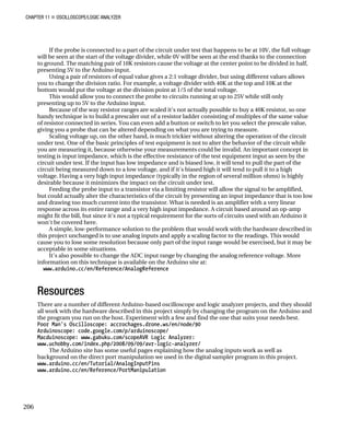 CHAPTER 11 „ OSCILLOSCOPE/LOGIC ANALYZER
If the probe is connected to a part of the circuit under test that happens to be at 10V, the full voltage
will be seen at the start of the voltage divider, while 0V will be seen at the end thanks to the connection
to ground. The matching pair of 10K resistors cause the voltage at the center point to be divided in half,
presenting 5V to the Arduino input.
Using a pair of resistors of equal value gives a 2:1 voltage divider, but using different values allows
you to change the division ratio. For example, a voltage divider with 40K at the top and 10K at the
bottom would put the voltage at the division point at 1/5 of the total voltage.
This would allow you to connect the probe to circuits running at up to 25V while still only
presenting up to 5V to the Arduino input.
Because of the way resistor ranges are scaled it's not actually possible to buy a 40K resistor, so one
handy technique is to build a prescaler out of a resistor ladder consisting of multiples of the same value
of resistor connected in series. You can even add a button or switch to let you select the prescale value,
giving you a probe that can be altered depending on what you are trying to measure.
Scaling voltage up, on the other hand, is much trickier without altering the operation of the circuit
under test. One of the basic principles of test equipment is not to alter the behavior of the circuit while
you are measuring it, because otherwise your measurements could be invalid. An important concept in
testing is input impedance, which is the effective resistance of the test equipment input as seen by the
circuit under test. If the input has low impedance and is biased low, it will tend to pull the part of the
circuit being measured down to a low voltage, and if it's biased high it will tend to pull it to a high
voltage. Having a very high input impedance (typically in the region of several million ohms) is highly
desirable because it minimizes the impact on the circuit under test.
Feeding the probe input to a transistor via a limiting resistor will allow the signal to be amplified,
but could actually alter the characteristics of the circuit by presenting an input impedance that is too low
and drawing too much current into the transistor. What is needed is an amplifier with a very linear
response across its entire range and a very high input impedance. A circuit based around an op-amp
might fit the bill, but since it's not a typical requirement for the sorts of circuits used with an Arduino it
won't be covered here.
A simple, low-performance solution to the problem that would work with the hardware described in
this project unchanged is to use analog inputs and apply a scaling factor to the readings. This would
cause you to lose some resolution because only part of the input range would be exercised, but it may be
acceptable in some situations.
It's also possible to change the ADC input range by changing the analog reference voltage. More
information on this technique is available on the Arduino site at:
www.arduino.cc/en/Reference/AnalogReference
Resources
There are a number of different Arduino-based oscilloscope and logic analyzer projects, and they should
all work with the hardware described in this project simply by changing the program on the Arduino and
the program you run on the host. Experiment with a few and find the one that suits your needs best.
Poor Man's Oscilloscope: accrochages.drone.ws/en/node/90
Arduinoscope: code.google.com/p/arduinoscope/
Macduinoscope: www.gabuku.com/scopeAVR Logic Analyzer:
www.uchobby.com/index.php/2008/09/09/avr-logic-analyzer/
The Arduino site has some useful pages explaining how the analog inputs work as well as
background on the direct port manipulation we used in the digital sampler program in this project.
www.arduino.cc/en/Tutorial/AnalogInputPins
www.arduino.cc/en/Reference/PortManipulation
206
 
