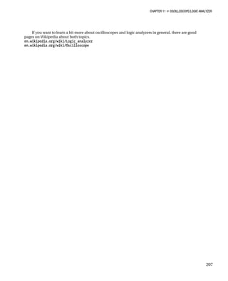 CHAPTER 11 „ OSCILLOSCOPE/LOGIC ANALYZER
207
If you want to learn a bit more about oscilloscopes and logic analyzers in general, there are good
pages on Wikipedia about both topics.
en.wikipedia.org/wiki/Logic_analyzer
en.wikipedia.org/wiki/Oscilloscope
 