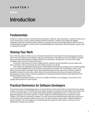 C H A P T E R 1
„ „ „
Introduction
Fundamentals
Arduino is a fusion of three critical elements: hardware, software, and community. To get the most out of
it you need to have a basic understanding of all three elements, and for most people the biggest
challenge of the three will be hardware. Before you jump into any of the projects please take the time to
read through this chapter. Not only will it provide background information that the projects require, but
it could save your life!
Sharing Your Work
One of the key aspects of the success of Arduino has been the community that has sprung up around it
due to the open nature of the Arduino software and hardware. The software used on Arduino is entirely
open source and the hardware design information (schematics, PCB layouts, etc.) have been made
available under Creative Commons licenses.
In practice, this means it is easy to adapt both the software and the hardware to your needs, and
then contribute what you do back into the Arduino project as a whole.
The authors are unashamed proponents of this model and would encourage you to consider making
your own work available back to the Arduino community in a similar way. For software source code,
please provide explicit copyright and/or licensing information in the source files. Doing so makes it
possible for others to reuse your code in their own work and know that they are doing so with your
permission. For that reason, wherever possible we’ve licensed Practical Arduino code under the GNU
General Public License (GPL).
Similarly for hardware details, even if it’s a simple schematic on a web page, it never hurts to be
explicit about if/how it can be reused.
Practical Electronics for Software Developers
One of the beauties of designing projects around Arduino is that much of the low-level electronic detail
is taken care of for you. For all but the most simple of projects, having some basic skill in electronics will
serve you well and allow you to understand what is going on behind the scenes. To that end, we’ve
gathered together some basic and not-so-basic things you will find helpful in the remainder of this
chapter. The reference material in Chapter 16 covers some more advanced topics that may be of use as
you develop more complex projects of your own. We also introduce some topics within the different
project chapters. We encourage you to read through the projects for this reason, even if you’re not
planning on trying it out yourself.
1
 