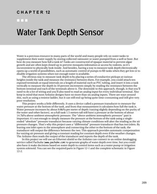 C H A P T E R 12
„ „ „
Water Tank Depth Sensor
Water is a precious resource in many parts of the world and many people rely on water tanks to
supplement their water supply by storing collected rainwater or water pumped from a well or bore. But
how do you measure how full a tank is? Tanks are constructed of opaque material to prevent algae
growth and are often kept closed up to prevent mosquito infestation or access by rodents, so it’s
inconvenient to physically look inside. And besides, having a way to measure tank depth electronically
opens up a world of possibilities, such as automatic control of pumps to fill tanks when they get low or to
disable irrigation systems when not enough water is available.
The obvious way to measure tank depth is by placing a series of conductive pickups at various
heights inside the tank and measure the resistance between them. For example, you could attach ten
exposed terminals at equal intervals on a length of material such as PVC tubing, and insert it into a tank
vertically to measure the depth in 10 percent increments simply by reading the resistance between the
bottom terminal and each of the terminals above it. The downside to this approach, though, is that you’ll
need to do a lot of wiring and you’ll also need to read an analog input for every individual terminal. Also
keep in mind that most Arduino designs have no more than six analog inputs. There are ways around
this, such as using a resistor ladder, but it can still end up being quite time-consuming and still give very
poor resolution.
This project works a little differently. It uses a device called a pressure transducer to measure the
water pressure at the bottom of the tank, and from that measurement it calculates how full the tank is.
Water pressure increases by about 9.8kPa per meter of depth (varying slightly depending on the purity of
the water and other factors), so a full tank 1.5 meters tall will have a pressure at the bottom of about
14.7kPa above ambient atmospheric pressure. The “above ambient atmospheric pressure” part is
important: it’s not enough to simply measure the pressure at the bottom of the tank using a single-
ended “absolute” pressure transducer because varying climate conditions will alter the reading as the air
pressure changes. That’s why this project uses a “differential” pressure transducer that has two inlets. By
leaving one inlet open to the atmosphere and connecting the other to the bottom of the tank, the
transducer will output the difference between the two. This approach provides automatic compensation
for varying air pressure and giving a constant reading for constant depth even if the weather changes.
The Arduino then reads the output of the transducer and reports the depth of the tank.
In this project we will use an Ethernet shield so the Arduino can connect to an online datalogging
service called Pachube (www.pachube.com) to generate graphs of water depth over time, but you could
also have it make decisions based on water depth to control items such as a water pump or irrigation
system solenoid. You can see the required parts in Figure 12-1 and the complete schematic in Figure
12-2.
209
 