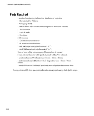 CHAPTER 12 „ WATER TANK DEPTH SENSOR
Parts Required
1 Arduino Duemilanove, Arduino Pro, Seeeduino, or equivalent
1 Ethernet shield or WiShield
1 Prototyping shield
1 MPX2010DP or MPX2053DP differential pressure transducer (see text)
1 LM324 op-amp
1 14-pin IC socket
4 1K resistors
3 22K resistors
1 1K multiturn variable resistor
1 10K multiturn variable resistor
2 10nF MKT capacitors (typically marked “103”)
1 100nF MKT capacitor (typically marked “104”)
10cm of 4mm tubing (commonly used for aquarium air pumps)
3 4mm internal-diameter cable glands (typically sold as “3 to 6.5mm”)
1 small weatherproof PVC box (we used 64mm × 58mm × 35mm)
1 medium weatherproof PVC box with O-ring seal (we used 115mm × 90mm ×
55mm)
2 meters flexible four-conductor wire (such as security cable or telephone wire)
Source code available from www.practicalarduino.com/projects/water-tank-depth-sensor.
210
 