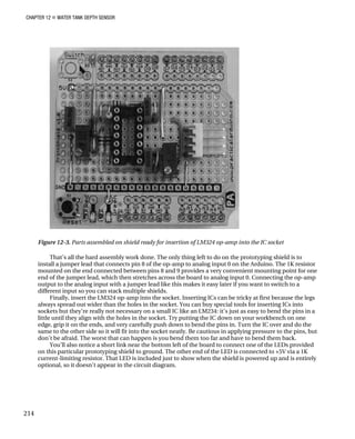 CHAPTER 12 „ WATER TANK DEPTH SENSOR
Figure 12-3. Parts assembled on shield ready for insertion of LM324 op-amp into the IC socket
That’s all the hard assembly work done. The only thing left to do on the prototyping shield is to
install a jumper lead that connects pin 8 of the op-amp to analog input 0 on the Arduino. The 1K resistor
mounted on the end connected between pins 8 and 9 provides a very convenient mounting point for one
end of the jumper lead, which then stretches across the board to analog input 0. Connecting the op-amp
output to the analog input with a jumper lead like this makes it easy later if you want to switch to a
different input so you can stack multiple shields.
Finally, insert the LM324 op-amp into the socket. Inserting ICs can be tricky at first because the legs
always spread out wider than the holes in the socket. You can buy special tools for inserting ICs into
sockets but they’re really not necessary on a small IC like an LM234: it’s just as easy to bend the pins in a
little until they align with the holes in the socket. Try putting the IC down on your workbench on one
edge, grip it on the ends, and very carefully push down to bend the pins in. Turn the IC over and do the
same to the other side so it will fit into the socket neatly. Be cautious in applying pressure to the pins, but
don’t be afraid. The worst that can happen is you bend them too far and have to bend them back.
You’ll also notice a short link near the bottom left of the board to connect one of the LEDs provided
on this particular prototyping shield to ground. The other end of the LED is connected to +5V via a 1K
current-limiting resistor. That LED is included just to show when the shield is powered up and is entirely
optional, so it doesn’t appear in the circuit diagram.
214
 