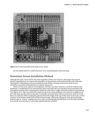 CHAPTER 12 „ WATER TANK DEPTH SENSOR
Figure 12-4. Fully assembled tank depth sensor shield
Put the shield aside for a while and move on to assembling the sensor housing.
Determine Sensor Installation Method
Although the basic circuit will be the same regardless of how you mount it, this project has several
options regarding how you expose the transducer to the pressure at the bottom of the tank while also
exposing it to atmospheric pressure outside the tank. Before starting construction of the sensor
assembly you need to think about how it will be connected.
There are four basic options for installation. The first, and most obvious, is to fit the Arduino and
shield into a weatherproof case mounted just above the tank with one transducer hose exposed to the
atmosphere and the other running down inside the tank with a weight attached to hold it on the bottom
(see Figure 12-5). This can work in the short term but can cause problems over time due to diffusion of
air in the tube into the water in the tank. Eventually, the water level will rise up the hose with the result
that your Arduino will be reading the pressure from the height of the top of the water in the hose, not the
pressure at the bottom of the hose. If left in long enough, a full tank will appear to be slowly draining
until you get an “empty” reading. Of course, you can periodically pull the hose out of the tank and drain
it to restore accuracy, but it’s not really a good long-term solution.
215
 