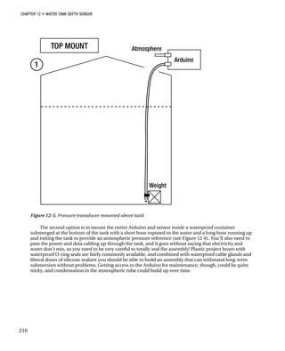 CHAPTER 12 „ WATER TANK DEPTH SENSOR
Figure 12-5. Pressure transducer mounted above tank
The second option is to mount the entire Arduino and sensor inside a waterproof container
submerged at the bottom of the tank with a short hose exposed to the water and a long hose running up
and exiting the tank to provide an atmospheric pressure reference (see Figure 12-6). You’ll also need to
pass the power and data cabling up through the tank, and it goes without saying that electricity and
water don’t mix, so you need to be very careful to totally seal the assembly! Plastic project boxes with
waterproof O-ring seals are fairly commonly available, and combined with waterproof cable glands and
liberal doses of silicone sealant you should be able to build an assembly that can withstand long-term
submersion without problems. Getting access to the Arduino for maintenance, though, could be quite
tricky, and condensation in the atmospheric tube could build up over time.
216
 