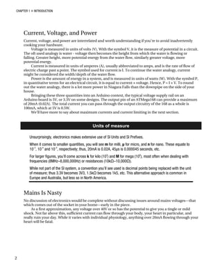 CHAPTER 1 „ INTRODUCTION
Current, Voltage, and Power
Current, voltage, and power are interrelated and worth understanding if you’re to avoid inadvertently
cooking your hardware.
Voltage is measured in units of volts (V). With the symbol V, it is the measure of potential in a circuit.
The oft used analogy is water - voltage then becomes the height from which the water is flowing or
falling. Greater height, more potential energy from the water flow, similarly greater voltage, more
potential energy.
Current is measured in units of amperes (A), usually abbreviated to amps, and is the rate of flow of
electric charge past a point. The symbol used for current is I. To continue the water analogy, current
might be considered the width/depth of the water flow.
Power is the amount of energy in a system, and is measured in units of watts (W). With the symbol P,
in quantitative terms for an electrical circuit, it is equal to current × voltage. Hence, P = I × V. To round
out the water analogy, there is a lot more power in Niagara Falls than the downpipe on the side of your
house.
Bringing these three quantities into an Arduino context, the typical voltage supply rail on an
Arduino board is 5V, or 3.3V on some designs. The output pin of an ATMega168 can provide a maximum
of 20mA (0.02A). The total current you can pass through the output circuitry of the 168 as a whole is
100mA, which at 5V is 0.5W.
We’ll have more to say about maximum currents and current limiting in the next section.
Units of measure
Unsurprisingly, electronics makes extensive use of SI Units and SI Prefixes.
When it comes to smaller quantities, you will see m for milli, µ for micro, and n for nano. These equate to
10–3
, 10–6
and 10–9
, respectively; thus, 20mA is 0.02A, 45µs is 0.000045 seconds, etc.
For larger figures, you’ll come across k for kilo (103
) and M for mega (106
), most often when dealing with
frequencies (8MHz–8,000,000Hz) or resistances (10kΩ–10,000Ω).
While not part of the SI system, a convention you’ll see used is decimal points being replaced with the unit
of measure; thus 3.3V becomes 3V3, 1.5kΩ becomes 1k5, etc. This alternative approach is common in
Europe and Australia, but less so in North America.
Mains Is Nasty
No discussion of electronics would be complete without discussing issues around mains voltages—that
which comes out of the socket in your home—early in the piece.
As a first approximation, any voltage over 40V or so has the potential to give you a tingle or mild
shock. Not far above this, sufficient current can flow through your body, your heart in particular, and
really ruin your day. While it varies with individual physiology, anything over 20mA flowing through your
heart will be fatal.
2
 