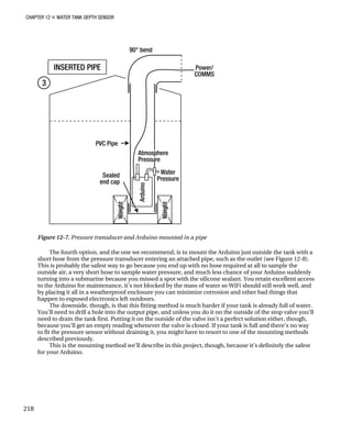 CHAPTER 12 „ WATER TANK DEPTH SENSOR
Figure 12-7. Pressure transducer and Arduino mounted in a pipe
The fourth option, and the one we recommend, is to mount the Arduino just outside the tank with a
short hose from the pressure transducer entering an attached pipe, such as the outlet (see Figure 12-8).
This is probably the safest way to go because you end up with no hose required at all to sample the
outside air, a very short hose to sample water pressure, and much less chance of your Arduino suddenly
turning into a submarine because you missed a spot with the silicone sealant. You retain excellent access
to the Arduino for maintenance, it’s not blocked by the mass of water so WiFi should still work well, and
by placing it all in a weatherproof enclosure you can minimize corrosion and other bad things that
happen to exposed electronics left outdoors.
The downside, though, is that this fitting method is much harder if your tank is already full of water.
You’ll need to drill a hole into the output pipe, and unless you do it on the outside of the stop valve you’ll
need to drain the tank first. Putting it on the outside of the valve isn’t a perfect solution either, though,
because you’ll get an empty reading whenever the valve is closed. If your tank is full and there’s no way
to fit the pressure sensor without draining it, you might have to resort to one of the mounting methods
described previously.
This is the mounting method we’ll describe in this project, though, because it’s definitely the safest
for your Arduino.
218
 