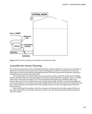 CHAPTER 12 „ WATER TANK DEPTH SENSOR
Figure 12-8. Pressure transducer and Arduino mounted near outlet
Assemble the Sensor Housing
If you intend to mount the sensor submerged inside the tank you will need to use your own creativity to
determine a method to house and seal it. A good starting point would be to assemble the sensor box
following our instructions and then add large quantities of silicone sealant and a long tube attached to
transducer port 2 to exit the top of the tank.
For our prototype, we mounted the pressure transducer inside a small PVC project box by drilling
holes in the back of the box and attaching the transducer using small bolts and plastic spacers to hold it
10mm clear of the back (see Figure 12-9). The box already had small spacers molded in place, but
because they were in the wrong location and not quite long enough we didn’t use them and added our
own instead. Spacers are necessary to provide enough clearance for the sensor hose to be attached to the
port on the transducer, and without them the transducer port won’t have enough clearance from the
back of the box.
After test-fitting the transducer in the box, measure the distance from the front edge of the box to
the center of the port on the inside of the box and then use a felt-tip pen to transfer the measurement
onto the outside.
219
 