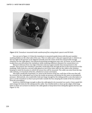 CHAPTER 12 „ WATER TANK DEPTH SENSOR
Figure 12-9. Transducer mounted inside weatherproof box using plastic spacers and M3 bolts
You can see in Figure 12-9 that the transducer is mounted upside down with the part number
marking hidden on the other side of the case. This is to allow port 1 (the port opposite pin 4, which is on
the top right in the picture) to be aligned vertically near the center of the box and provide enough
clearance for the cable gland. Your physical mounting arrangement may vary, of course, so you’ll need
to plan how you will mount the transducer while retaining sufficient clearance for connections to it.
Measure sideways from one edge of the box and once again transfer that measurement to the
outside, then remove the transducer and drill a small pilot hole through the box at the intersection of the
markings. Drill a hole for a second cable gland on one of the other sides for the cable to the Arduino,
keeping in mind the location in which the sensor box will be mounted. The cable can enter from the top,
side, bottom, or even back of the box, whichever is most convenient.
Also drill a small hole of perhaps 2 or 3mm in the bottom of the box, well clear of the area that will
be covered by the cable gland nut so that the inside air pressure will always be the same as atmospheric
pressure. Alternatively, you could drill a hole just large enough for the tubing and fit a very short piece to
port 2 on the transducer so that it just protrudes outside the box, keeping the inside of the box isolated
from the atmosphere.
Switch to a drill bit large enough to allow the cable gland to be mounted (we used a 13mm spade bit)
and enlarge the holes for the tubing and the cable. Use a hobby knife to clean up the edges of the large
holes so there are no burrs to obstruct the cable glands or keep them from sitting flat against the box (see
Figure 12-10).
220
 