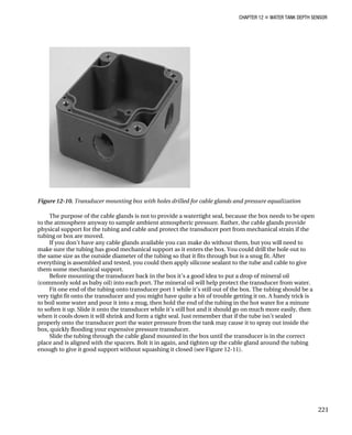 CHAPTER 12 „ WATER TANK DEPTH SENSOR
Figure 12-10. Transducer mounting box with holes drilled for cable glands and pressure equalization
The purpose of the cable glands is not to provide a watertight seal, because the box needs to be open
to the atmosphere anyway to sample ambient atmospheric pressure. Rather, the cable glands provide
physical support for the tubing and cable and protect the transducer port from mechanical strain if the
tubing or box are moved.
If you don’t have any cable glands available you can make do without them, but you will need to
make sure the tubing has good mechanical support as it enters the box. You could drill the hole out to
the same size as the outside diameter of the tubing so that it fits through but is a snug fit. After
everything is assembled and tested, you could then apply silicone sealant to the tube and cable to give
them some mechanical support.
Before mounting the transducer back in the box it’s a good idea to put a drop of mineral oil
(commonly sold as baby oil) into each port. The mineral oil will help protect the transducer from water.
Fit one end of the tubing onto transducer port 1 while it’s still out of the box. The tubing should be a
very tight fit onto the transducer and you might have quite a bit of trouble getting it on. A handy trick is
to boil some water and pour it into a mug, then hold the end of the tubing in the hot water for a minute
to soften it up. Slide it onto the transducer while it’s still hot and it should go on much more easily, then
when it cools down it will shrink and form a tight seal. Just remember that if the tube isn’t sealed
properly onto the transducer port the water pressure from the tank may cause it to spray out inside the
box, quickly flooding your expensive pressure transducer.
Slide the tubing through the cable gland mounted in the box until the transducer is in the correct
place and is aligned with the spacers. Bolt it in again, and tighten up the cable gland around the tubing
enough to give it good support without squashing it closed (see Figure 12-11).
221
 