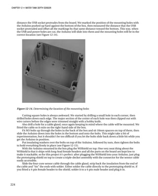 CHAPTER 12 „ WATER TANK DEPTH SENSOR
distance the USB socket protrudes from the board. We marked the position of the mounting holes with
the Arduino pushed up hard against the bottom of the box, then measured the distance that the USB
socket protruded and offset all the markings by that same distance toward the bottom. This way, when
the USB and power holes are cut, the Arduino will slide into them and the mounting holes will be in the
correct location (see Figure 12-14).
Figure 12-14. Determining the location of the mounting holes
Cutting square holes is always awkward. We started by drilling a small hole in each corner, then
drilled holes down each edge. The major section of the center of each hole was then clipped out with
wire cutters before the edges were trimmed straight with a hobby knife.
Also drill a hole for a cable gland, once again keeping in mind where the cable will be mounted. We
fitted the cable so it exits on the right-hand side of the box.
Fit M3 bolts up through the holes in the back of the box and sit 10mm spacers on top of them, then
slide the Arduino down into the holes in the bottom and onto the bolts. This might take a bit of
experimentation, but it shouldn’t be too difficult if you let the bolts slide back down a little bit while you
get the Arduino in position.
Put insulating washers over the bolts on top of the Arduino, followed by nuts, then tighten the bolts
to hold everything firmly in place (see Figure 12-15).
With the Arduino mounted in the box plug the WiShield on top. One very neat thing about the
WiShield is that it ships with long-lead female headers and all the parts on the board are kept low to
make it stackable, so for this project it’s perfect: after plugging the WiShield into your Arduino, just plug
the prototyping shield on top to create a triple-decker assembly with the connector for the sensor cable
easily accessible.
Slide the four-core sensor cable through the cable gland, strip back the insulation from the end of
the cable and “tin” the ends with solder. Either solder the cable directly to the prototyping shield or, if
you fitted a 4-pin female header to the shield, solder it to a 4-pin male header and plug it in.
224
 